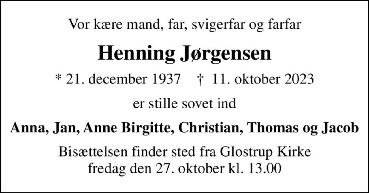 Vor kære mand, far, svigerfar og farfar
Henning Jørgensen
* 21. december 1937    ✝ 11. oktober 2023
er stille sovet ind
Anna, Jan, Anne Birgitte, Christian, Thomas og Jacob
Bisættelsen finder sted fra Glostrup Kirke  fredag den 27. oktober kl. 13.00
