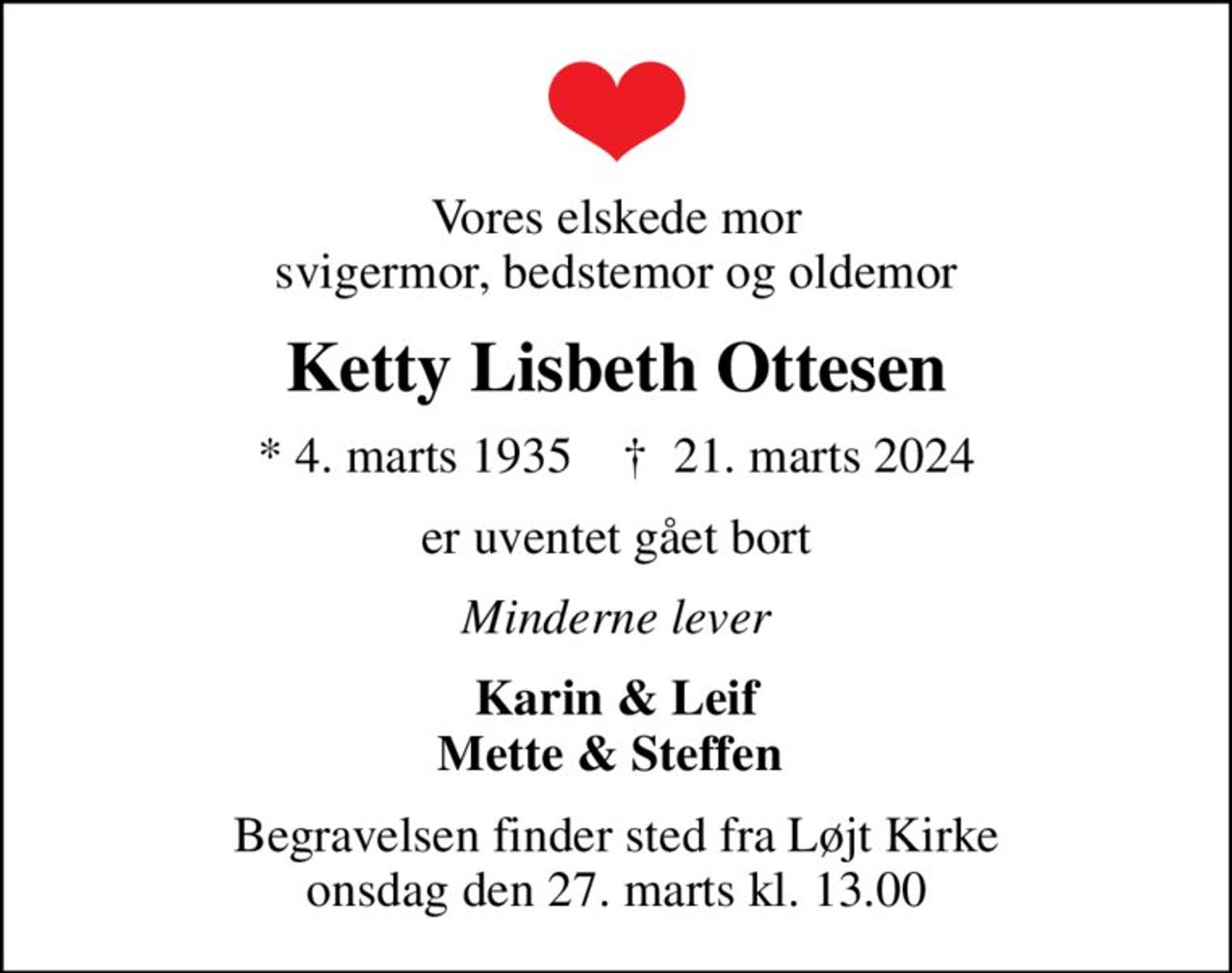 Vores elskede mor svigermor, bedstemor og oldemor
Ketty Lisbeth Ottesen
* 4. marts 1935    ✝ 21. marts 2024
er uventet gået bort
Minderne lever
Karin & Leif Mette & Steffen 
Begravelsen finder sted fra Løjt Kirke  onsdag den 27. marts kl. 13.00