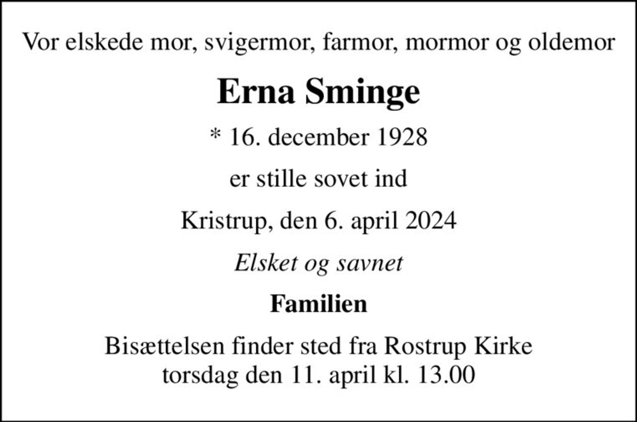 Vor elskede mor, svigermor, farmor, mormor og oldemor
Erna Sminge
* 16. december 1928
er stille sovet ind
Kristrup, den 6. april 2024
Elsket og savnet
Familien
Bisættelsen finder sted fra Rostrup Kirke  torsdag den 11. april kl. 13.00