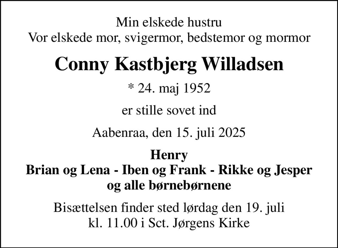 Min elskede hustru Vor elskede mor, svigermor, bedstemor og mormor
Conny Kastbjerg Willadsen
* 24. maj 1952
er stille sovet ind
Aabenraa, den 15. juli 2025
Henry Brian og Lena - Iben og Frank - Rikke og Jesper og alle børnebørnene
Bisættelsen finder sted lørdag den 19. juli kl. 11.00 i Sct. Jørgens Kirke