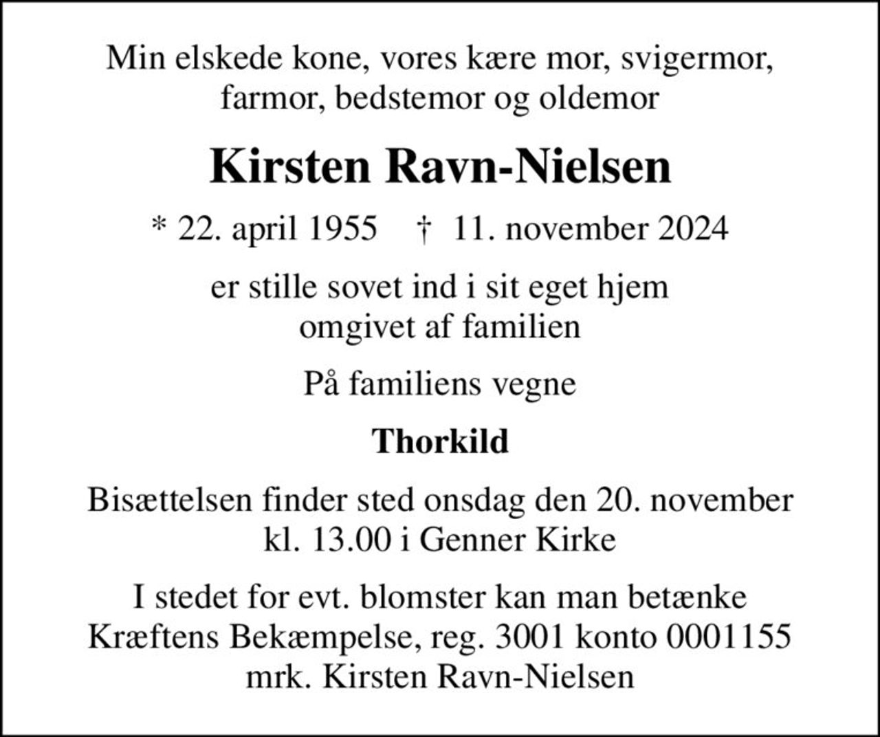 Min elskede kone, vores kære mor, svigermor, farmor, bedstemor og oldemor
Kirsten Ravn-Nielsen
* 22. april 1955    ✝ 11. november 2024
er stille sovet ind i sit eget hjem omgivet af familien
På familiens vegne
Thorkild
Bisættelsen finder sted onsdag den 20. november kl. 13.00 i Genner Kirke
I stedet for evt. blomster kan man betænke
					Kræftens Bekæmpelse reg.3001konto0001155mrk. Kirsten
					Ravn-Nielsen