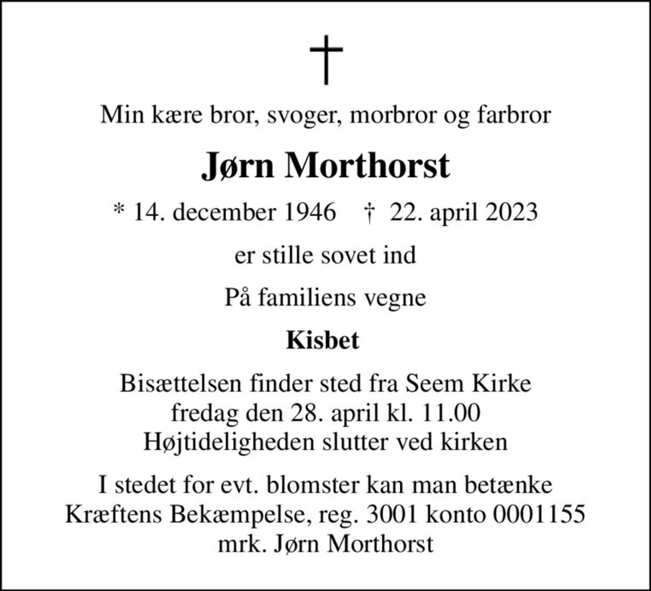 Min kære bror, svoger, morbror og farbror
Jørn Morthorst
* 14. december 1946    ✝ 22. april 2023
er stille sovet ind
På familiens vegne
Kisbet 
Bisættelsen finder sted fra Seem Kirke  fredag den 28. april kl. 11.00  Højtideligheden slutter ved kirken
I stedet for evt. blomster kan man betænke
					Kræftens Bekæmpelse reg.3001konto0001155mrk. Jørn
					Morthorst
