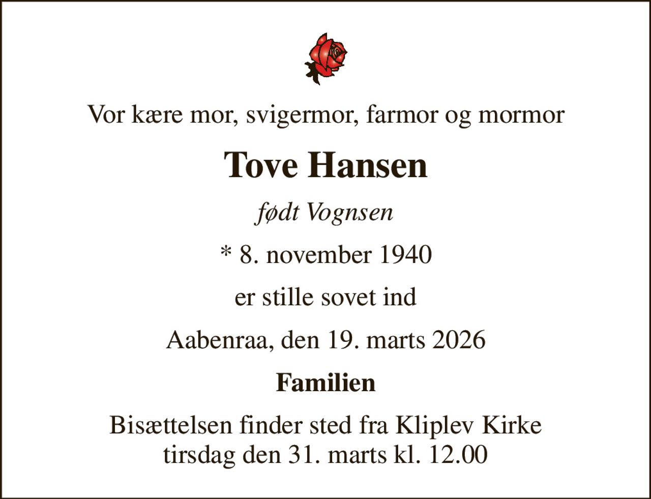 Vor kære mor, svigermor, farmor og mormor
Tove Hansen
født Vognsen
* 8. november 1940
er stille sovet ind
Aabenraa, den 19. marts 2026
Familien
Bisættelsen finder sted fra Kliplev Kirke  tirsdag den 31. marts kl. 12.00