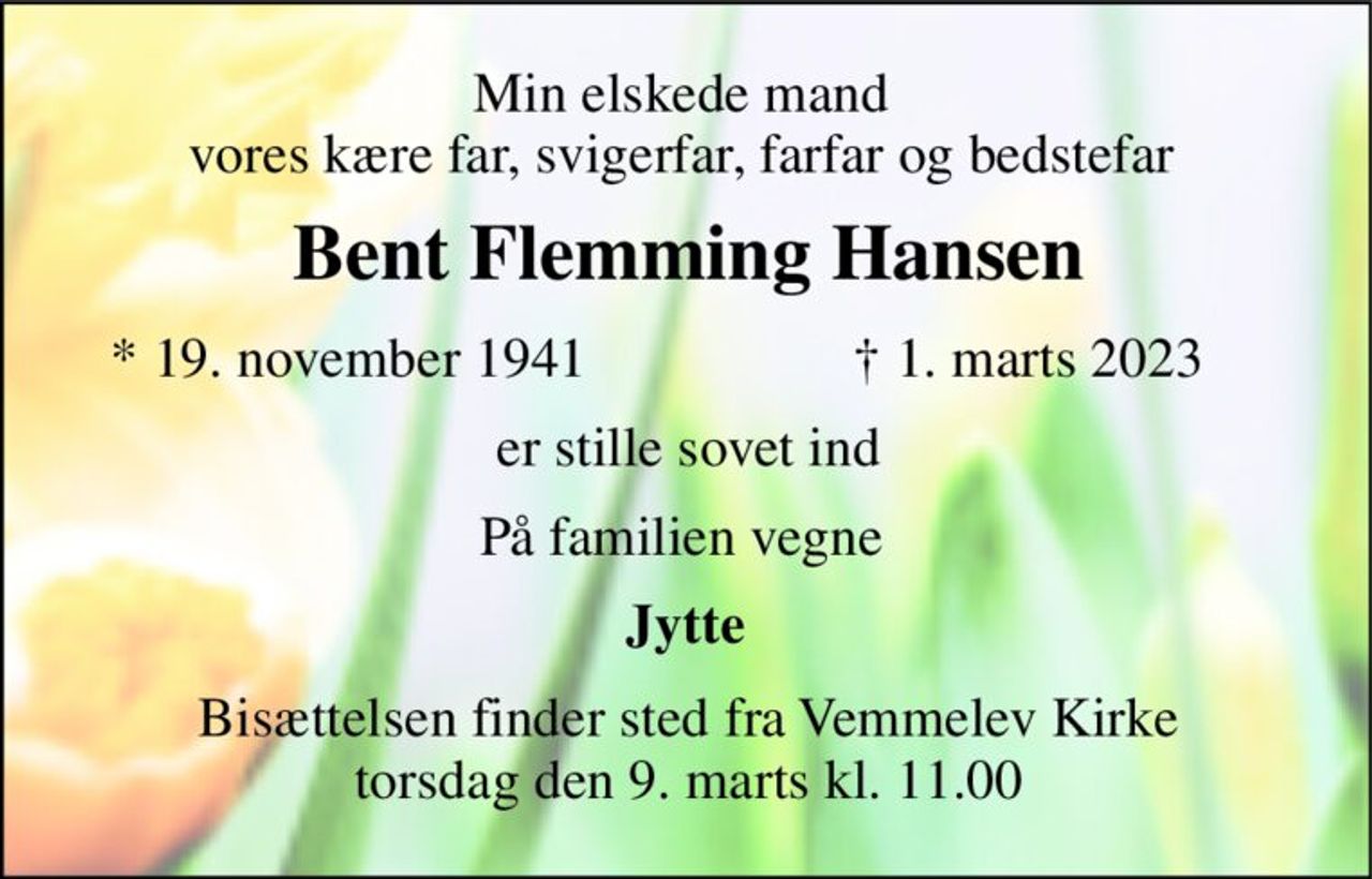 Min elskede mand  vores kære far, svigerfar, farfar og bedstefar  
Bent Flemming Hansen 
*​ 19. november 1941 
✝​ 1. marts 2023​ 
er stille sovet ind 
På familien vegne  
Jytte  
Bisættelsen​ finder sted fra Vemmelev Kirke​ torsdag den 9. marts​ kl. 11.00