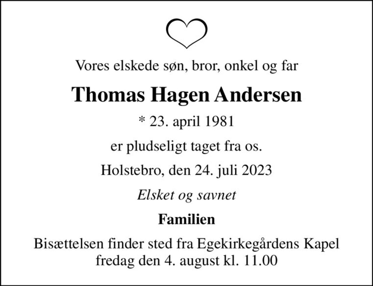 Vores elskede søn, bror, onkel og far
Thomas Hagen Andersen
* 23. april 1981
er pludseligt taget fra os.
Holstebro, den 24. juli 2023
Elsket og savnet
Familien
Bisættelsen finder sted fra Egekirkegårdens Kapel  fredag den 4. august kl. 11.00
