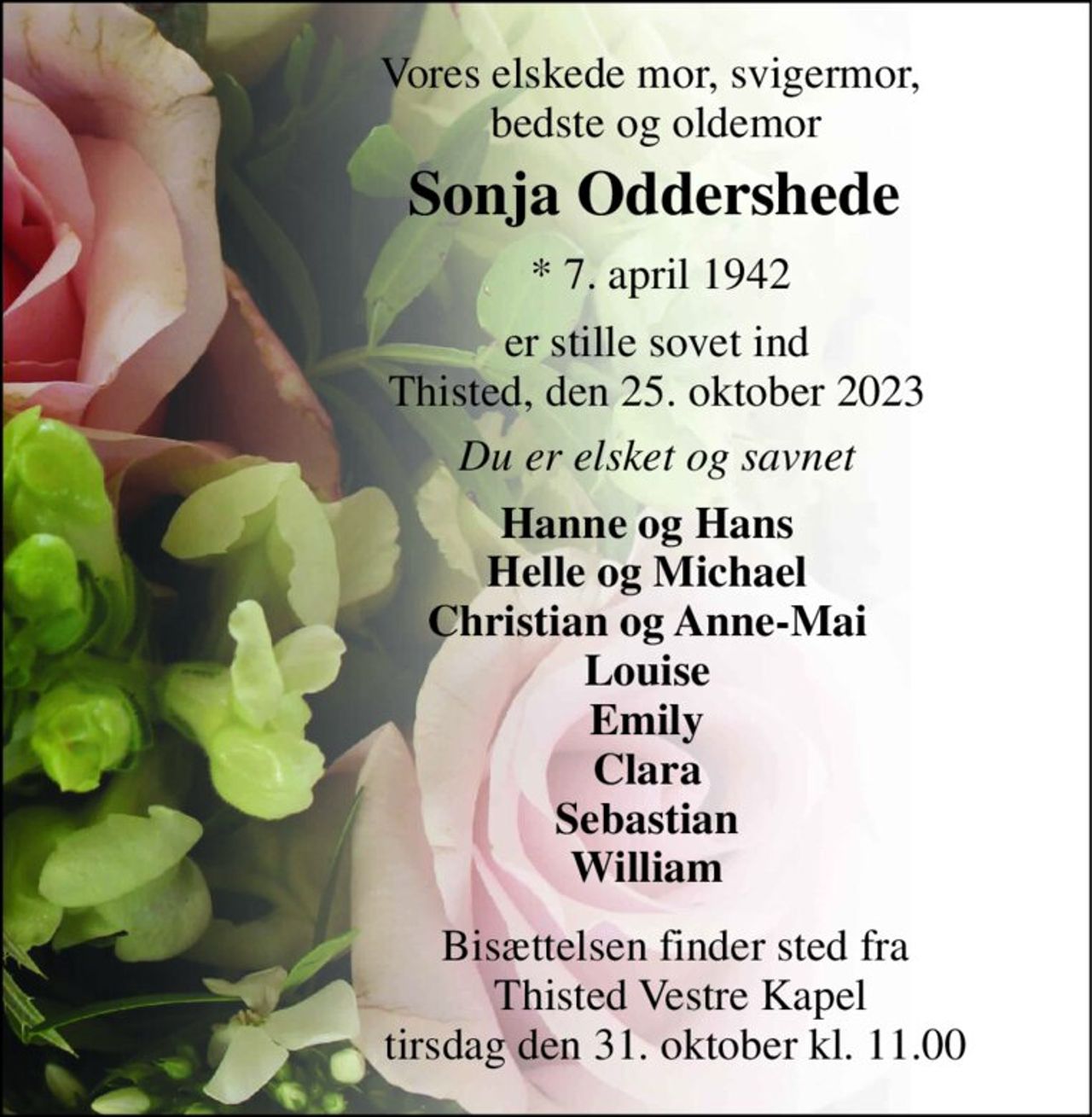 Vores elskede mor, svigermor,  bedste og oldemor 
Sonja Oddershede​ 
*​ 7. april 1942 
er stille sovet ind Thisted, den 25. oktober 2023 
Du er elsket og savnet 
Hanne og Hans Helle og Michael Christian og Anne-Mai Louise Emily Clara Sebastian William 
Bisættelsen​ finder sted fra  Thisted Vestre Kapel​ tirsdag den 31. oktober​ kl. 11.00