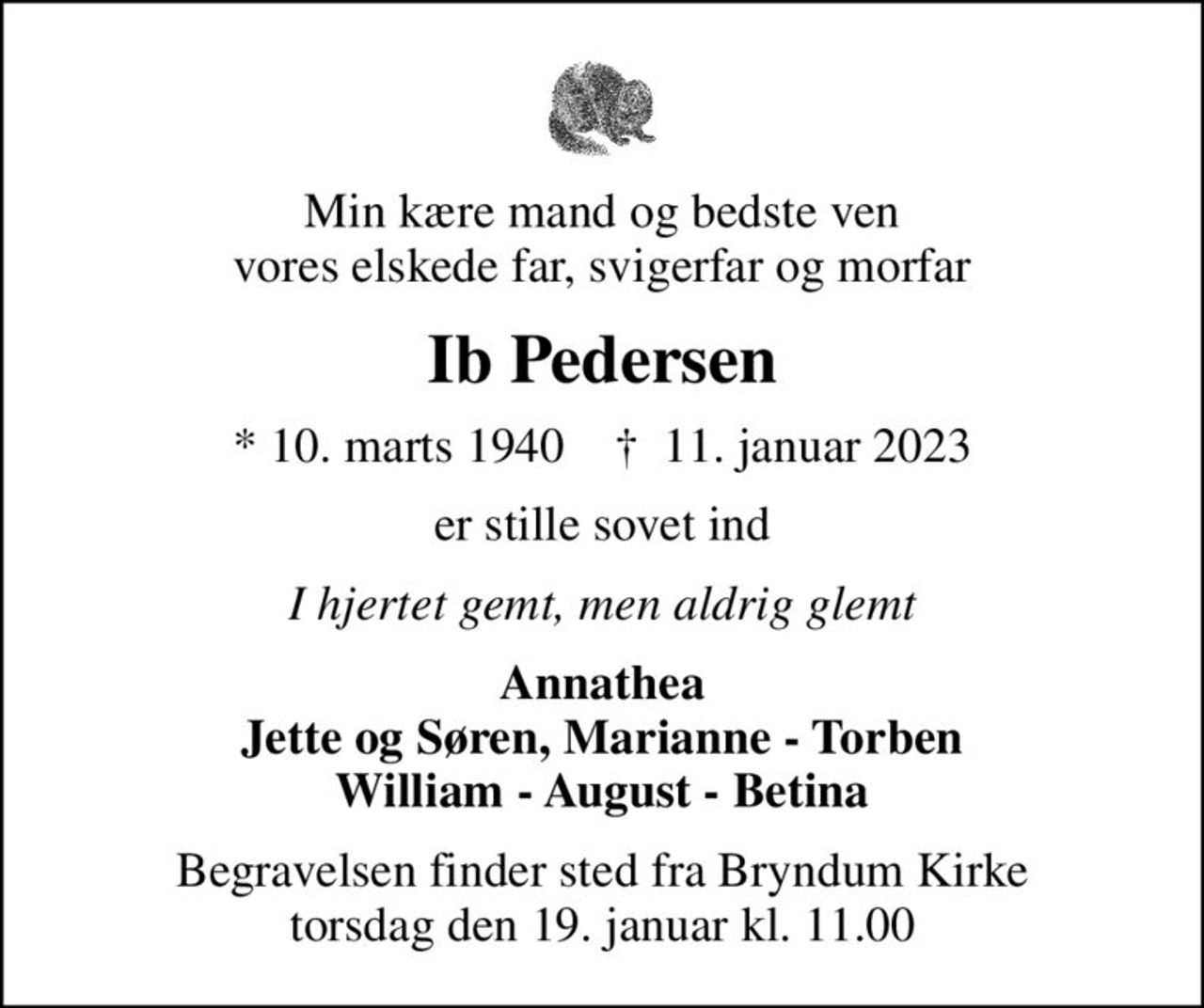 Min kære mand og bedste ven vores elskede far, svigerfar og morfar
Ib Pedersen
* 10. marts 1940    ✝ 11. januar 2023
er stille sovet ind
I hjertet gemt, men aldrig glemt
Annathea Jette og Søren, Marianne - Torben William - August - Betina
Begravelsen finder sted fra Bryndum Kirke  torsdag den 19. januar kl. 11.00