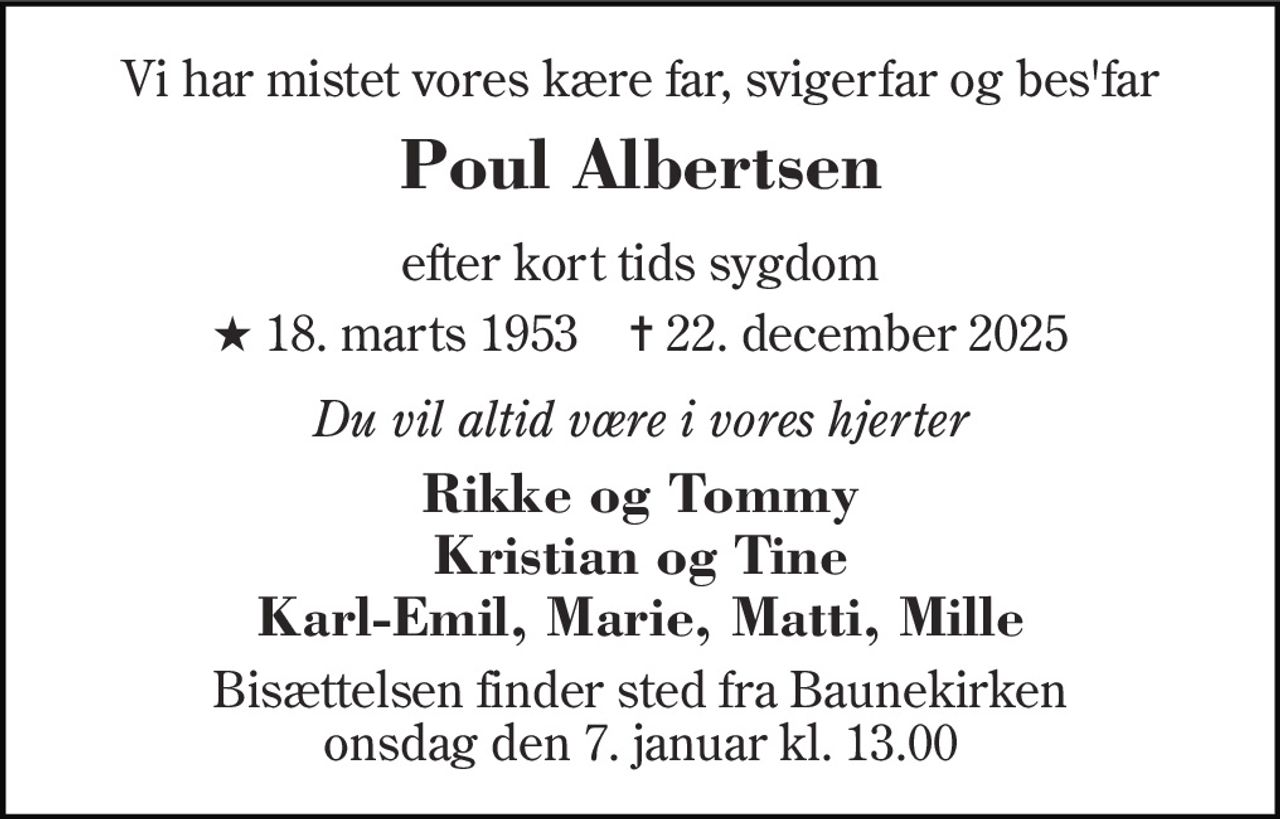Vi har mistet vores kære far, svigerfar og bes'far 
Poul Albertsen 
efter kort tids sygdom 
★​ 18. marts 1953​    ✝​ 22. december 2025 
Du vil altid være i vores hjerter 
Rikke og Tommy Kristian og Tine Karl-Emil, Marie, Matti, Mille 
Bisættelsen​ finder sted fra Baunekirken​ onsdag den 7. januar​ kl. 13.00