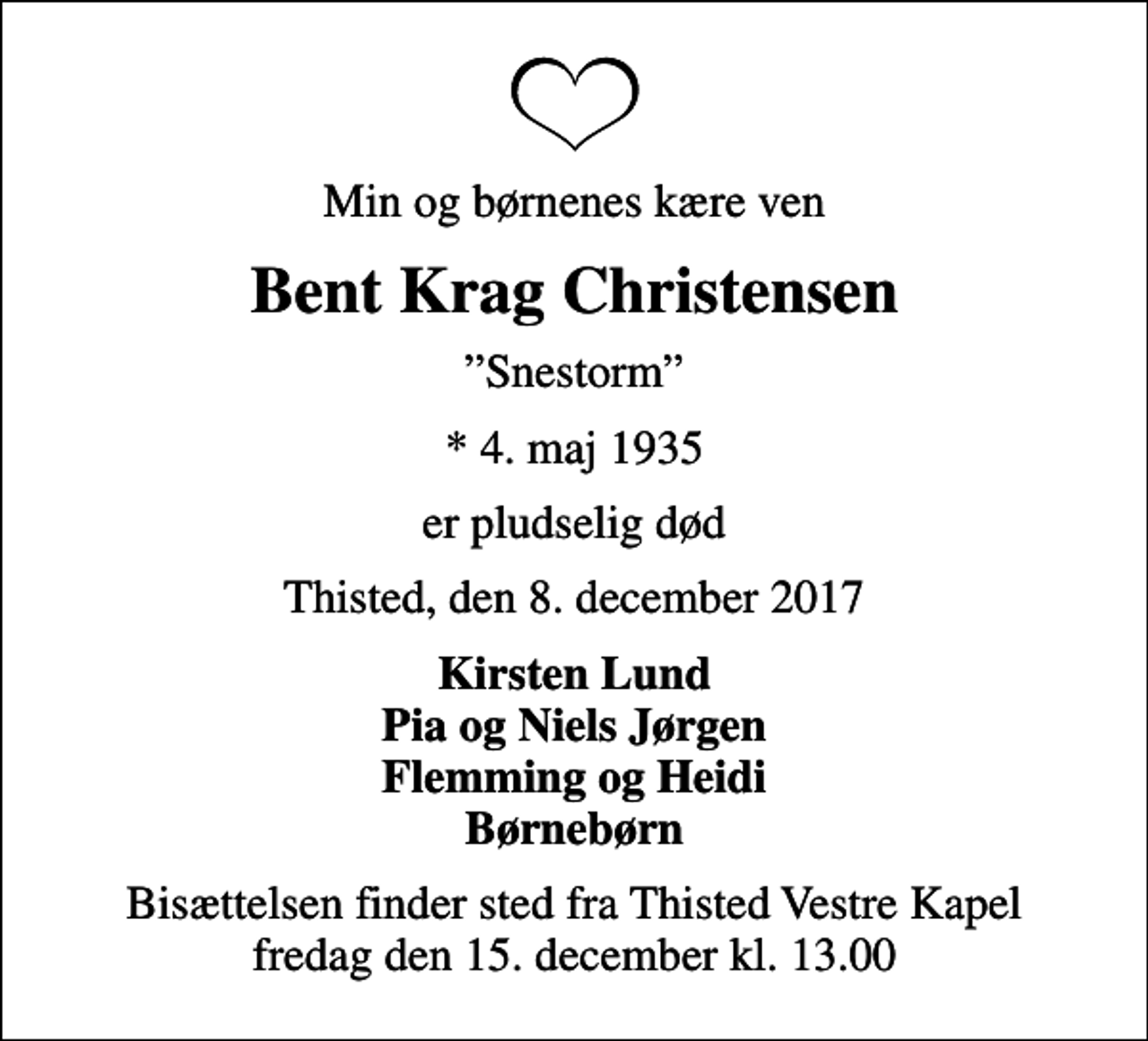 <p>Min og børnenes kære ven<br />Bent Krag Christensen<br />Snestorm<br />* 4. maj 1935<br />er pludselig død<br />Thisted, den 8. december 2017<br />Kirsten Lund Pia og Niels Jørgen Flemming og Heidi Børnebørn<br />Bisættelsen finder sted fra Thisted Vestre Kapel fredag den 15. december kl. 13.00</p>