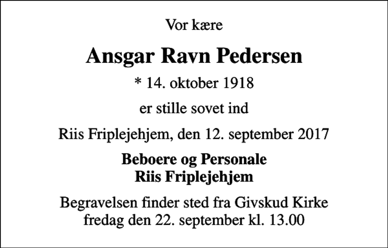 <p>Vor kære<br />Ansgar Ravn Pedersen<br />* 14. oktober 1918<br />er stille sovet ind<br />Riis Friplejehjem, den 12. september 2017<br />Beboere og Personale Riis Friplejehjem<br />Begravelsen finder sted fra Givskud Kirke fredag den 0. kl. 0.00</p>