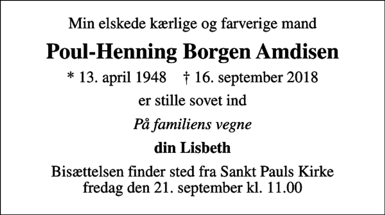 <p>Min elskede kærlige og farverige mand<br />Poul-Henning Borgen Amdisen<br />* 13. april 1948 ✝ 16. september 2018<br />er stille sovet ind<br />På familiens vegne<br />din Lisbeth<br />Bisættelsen finder sted fra Sankt Pauls Kirke fredag den 21. september kl. 11.00</p>