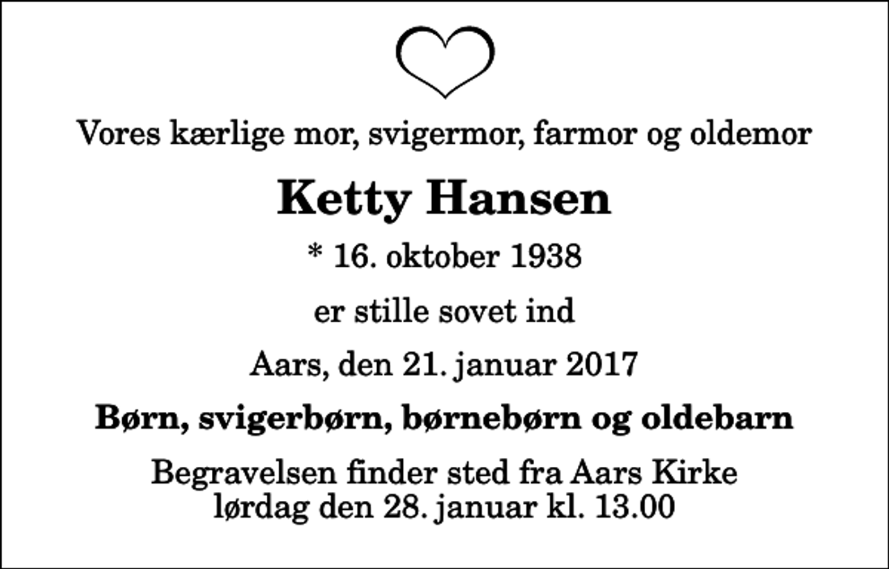 <p>Vores kærlige mor, svigermor, farmor og oldemor<br />Ketty Hansen<br />* 16. oktober 1938<br />er stille sovet ind<br />Aars, den 21. januar 2017<br />Børn, svigerbørn, børnebørn og oldebarn<br />Begravelsen finder sted fra Aars Kirke lørdag den 28. januar kl. 13.00</p>
