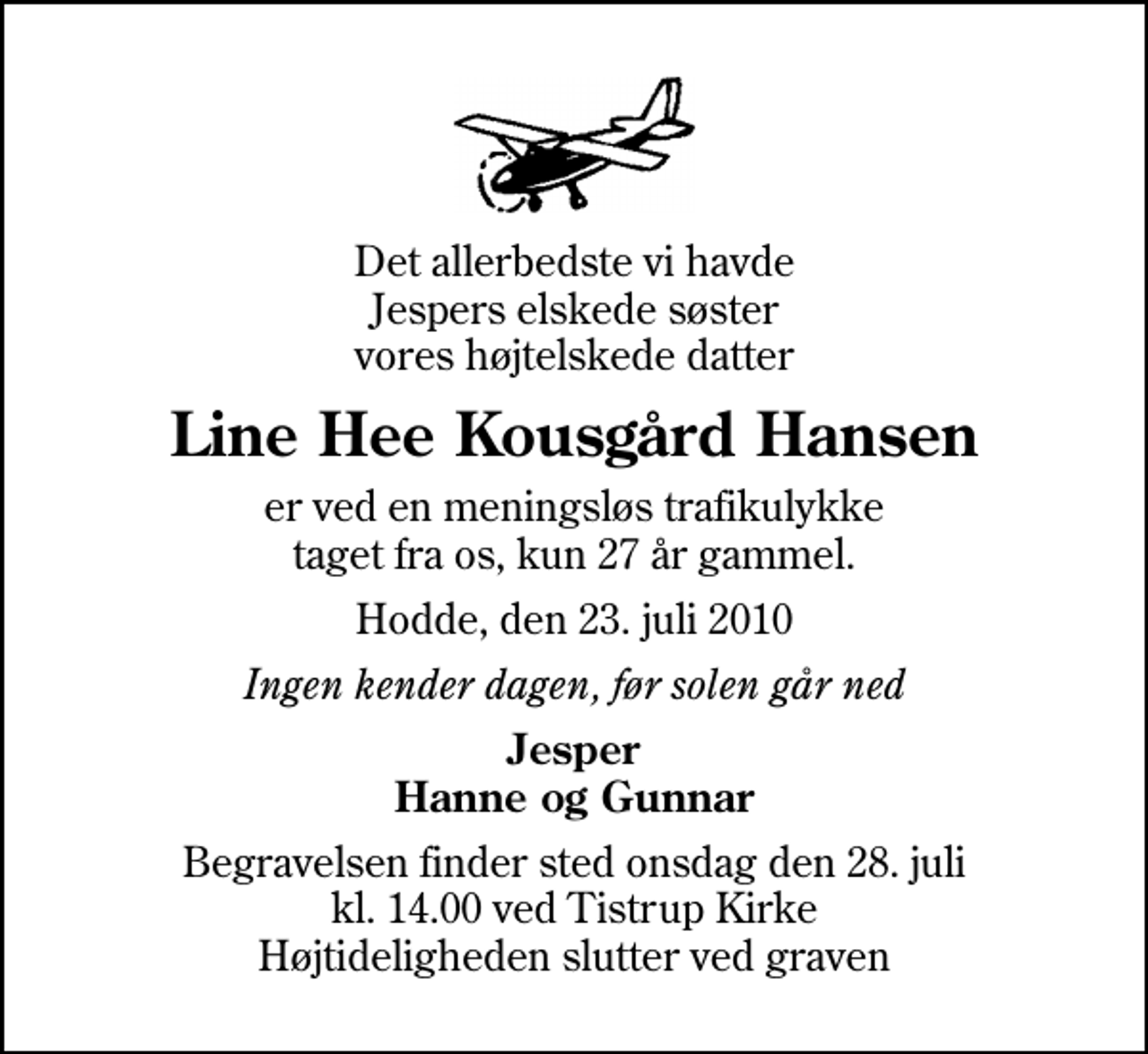 <p>Det allerbedste vi havde Jespers elskede søster vores højtelskede datter<br />Line Hee Kousgård Hansen<br />er ved en meningsløs trafikulykke taget fra os, kun 27 år gammel.<br />Hodde, den 23. juli 2010<br />Ingen kender dagen, før solen går ned<br />Jesper Hanne og Gunnar<br />Begravelsen finder sted onsdag den 28. juli kl. 14.00 ved Tistrup Kirke Højtideligheden slutter ved graven</p>