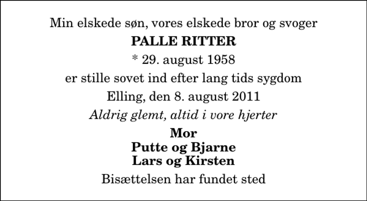 <p>Min elskede søn, vores elskede bror og svoger<br />Palle Ritter<br />* 29. august 1958<br />er stille sovet ind efter lang tids sygdom<br />Elling, den 8. august 2011<br />Aldrig glemt, altid i vore hjerter<br />Mor Putte og Bjarne Lars og Kirsten<br />Bisættelsen har fundet sted</p>