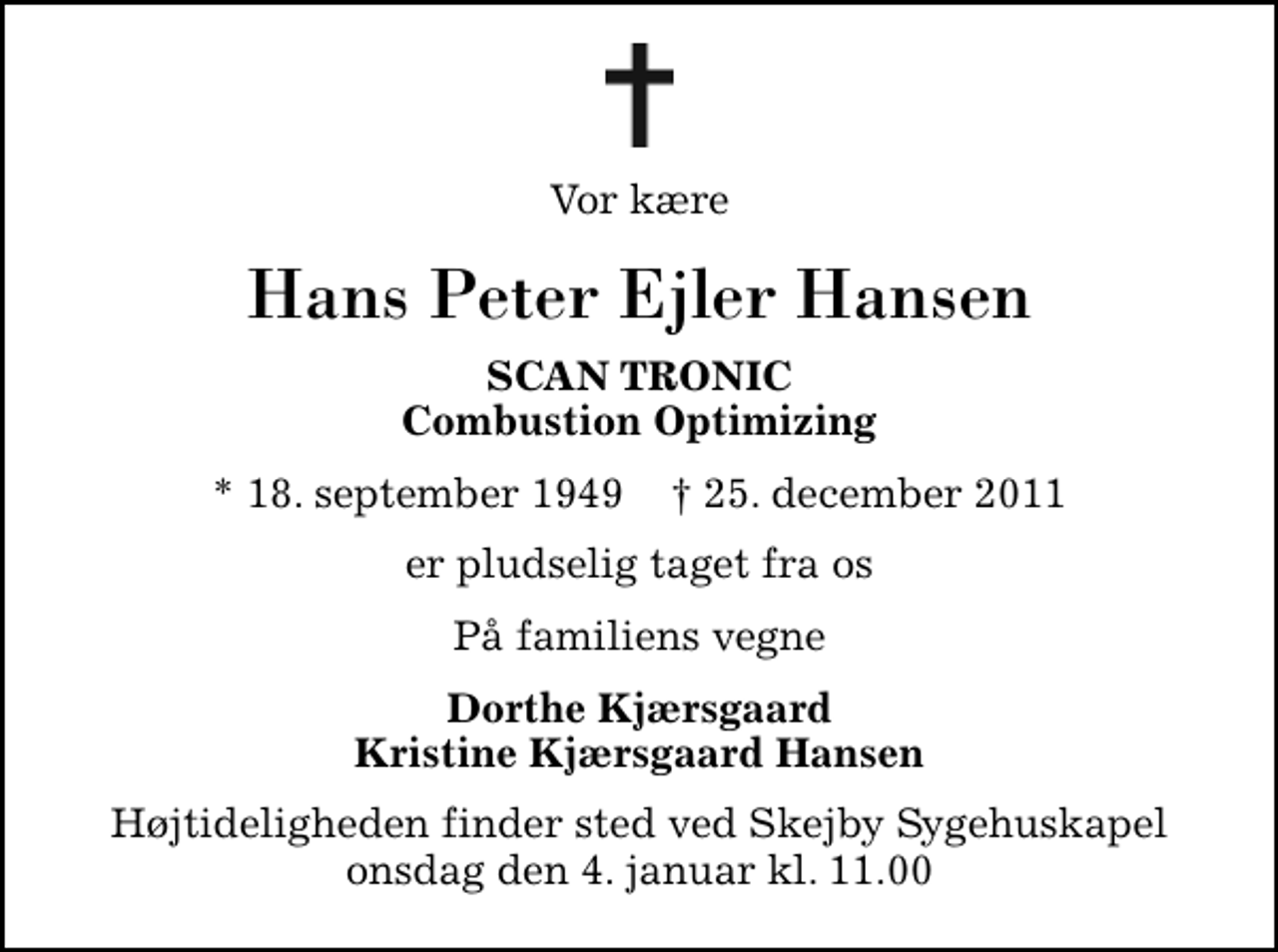 <p>Vor kære<br />Hans Peter Ejler Hansen<br />SCAN TRONIC Combustion Optimizing<br />* 18. september 1949 ✝ 25. december 2011<br />er pludselig taget fra os<br />På familiens vegne<br />Dorthe Kjærsgaard Kristine Kjærsgaard Hansen<br />Bisættelsen finder sted ved Skejby Sygehus Kapel onsdag den 4. januar kl. 11.00</p>