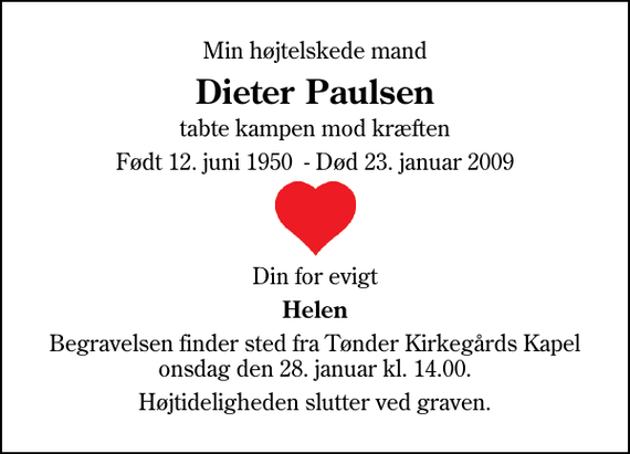 <p>Min højtelskede mand<br />Dieter Paulsen<br />tabte kampen mod kræften<br />Født 12. juni 1950 - Død 23. januar 2009<br />Din for evigt<br />Helen<br />Begravelsen finder sted fra Tønder Kirkegårds Kapel onsdag den 28. januar kl. 14.00.<br />Højtideligheden slutter ved graven.</p>