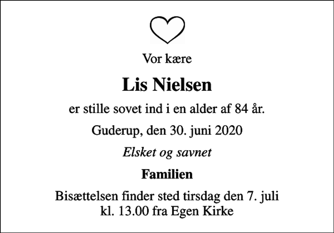 <p>Vor kære<br />Lis Nielsen<br />er stille sovet ind i en alder af 84 år.<br />Guderup, den 30. juni 2020<br />Elsket og savnet<br />Familien<br />Bisættelsen finder sted tirsdag den 7. juli kl. 13.00 fra Egen Kirke</p>