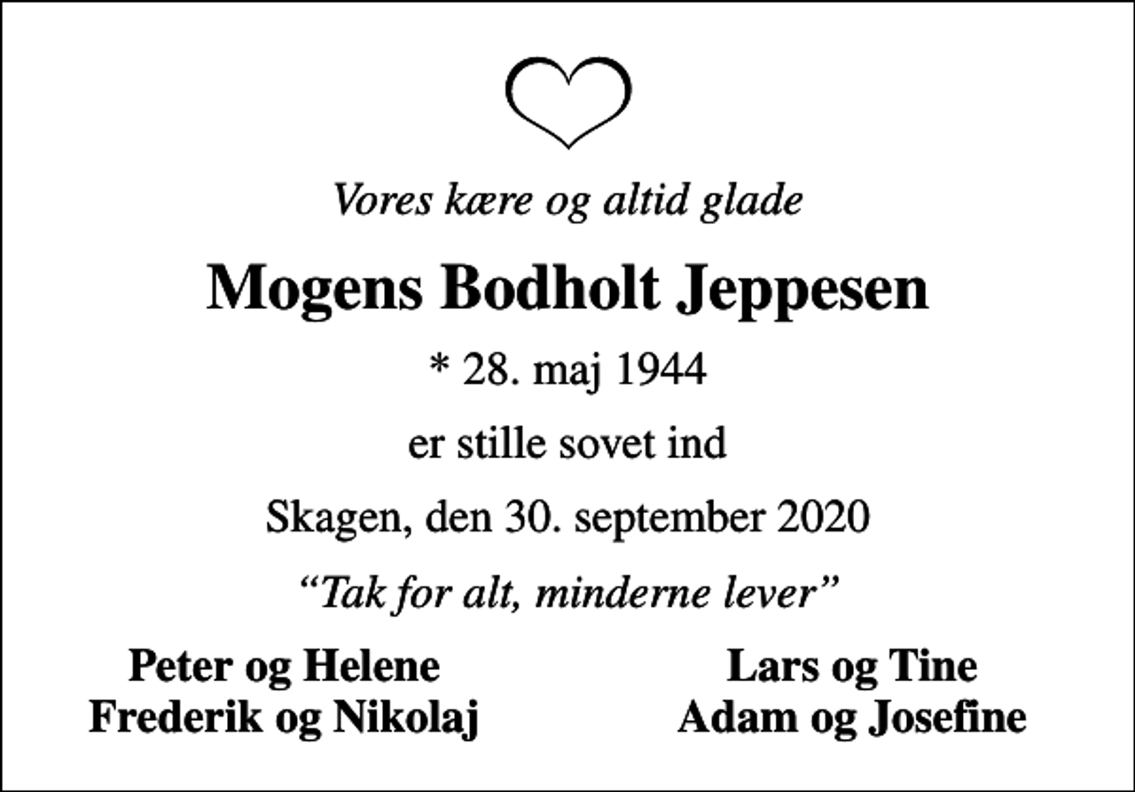 <p>Vores kære og altid glade<br />Mogens Bodholt Jeppesen<br />* 28. maj 1944<br />er stille sovet ind<br />Skagen, den 30. september 2020<br />Tak for alt, minderne lever<br />Peter og Helene<br />Lars og Tine<br />Frederik og Nikolaj<br />Adam og Josefine</p>
