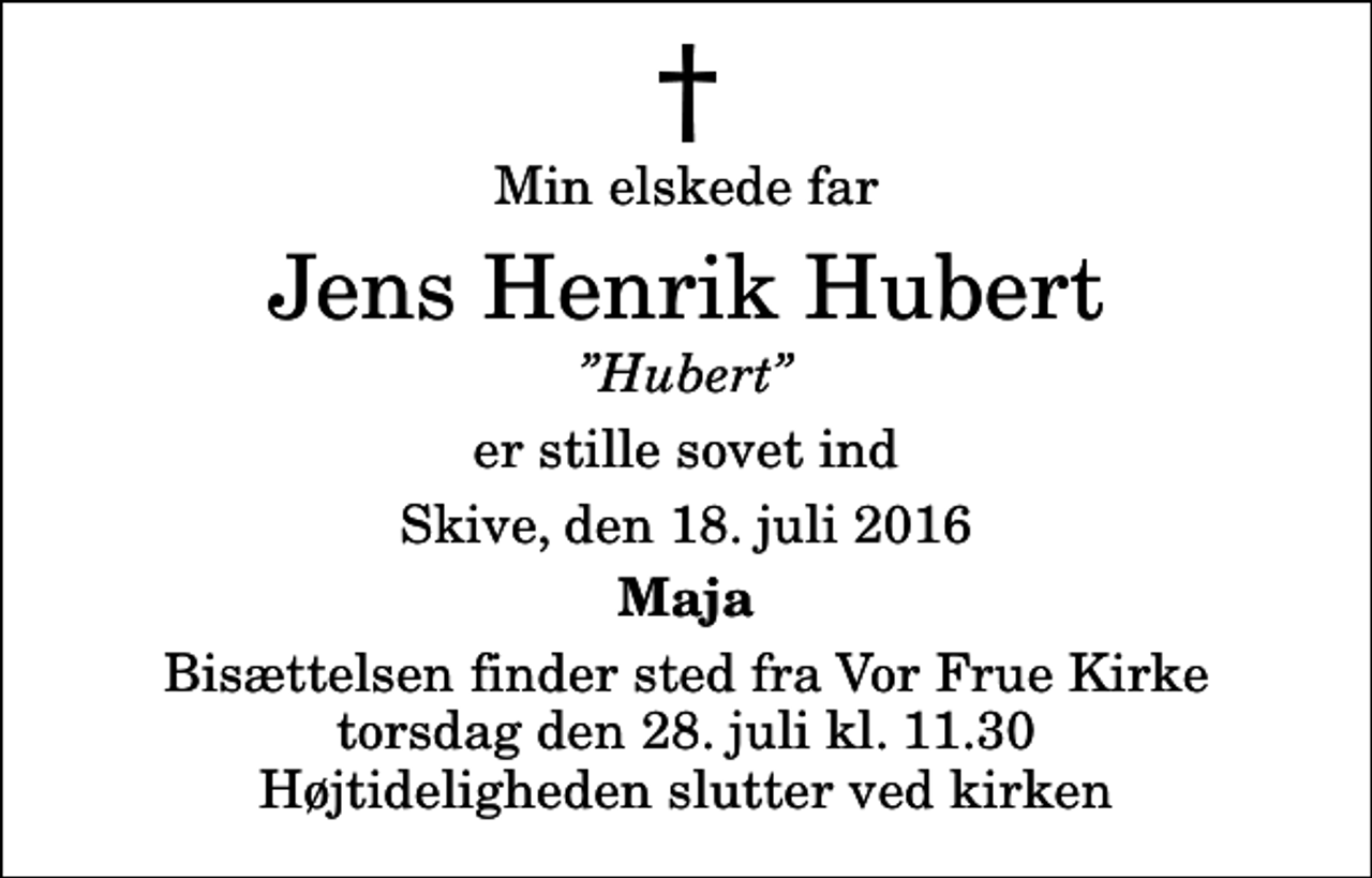 <p>Min elskede far<br />Jens Henrik Hubert<br />Hubert<br />er stille sovet ind<br />Skive, den 18. juli 2016<br />Maja<br />Bisættelsen finder sted fra Vor Frue Kirke torsdag den 28. juli kl. 11.30 Højtideligheden slutter ved kirken</p>