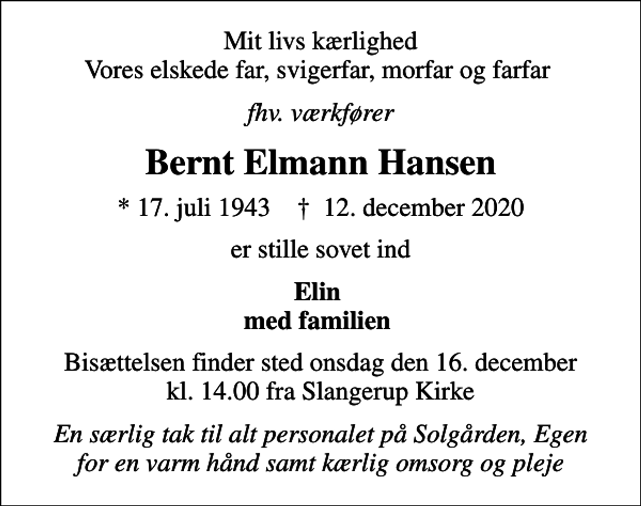 <p>Mit livs kærlighed Vores elskede far, svigerfar, morfar og farfar<br />fhv. værkfører<br />Bernt Elmann Hansen<br />* 17. juli 1943 ✝ 12. december 2020<br />er stille sovet ind<br />Elin med familien<br />Bisættelsen finder sted onsdag den 16. december kl. 14.00 fra Slangerup Kirke<br />En særlig tak til alt personalet på Solgården, Egen for en varm hånd samt kærlig omsorg og pleje</p>