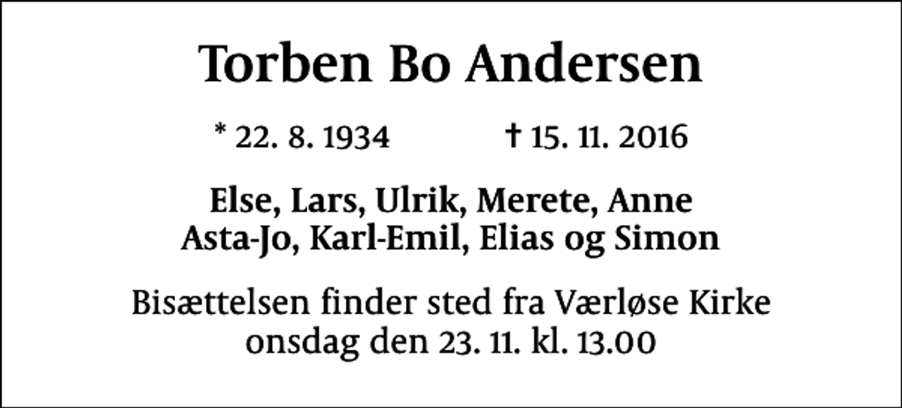 <p>Torben Bo Andersen<br />* 22.8.1934 ✝ 15.11.2016<br />Else, Lars, Ulrik, Merete, Anne Asta-Jo, Karl-Emil, Elias og Simon<br />Bisættelsen finder sted fra Værløse Kirke onsdag den 23.11. kl. 13.00</p>