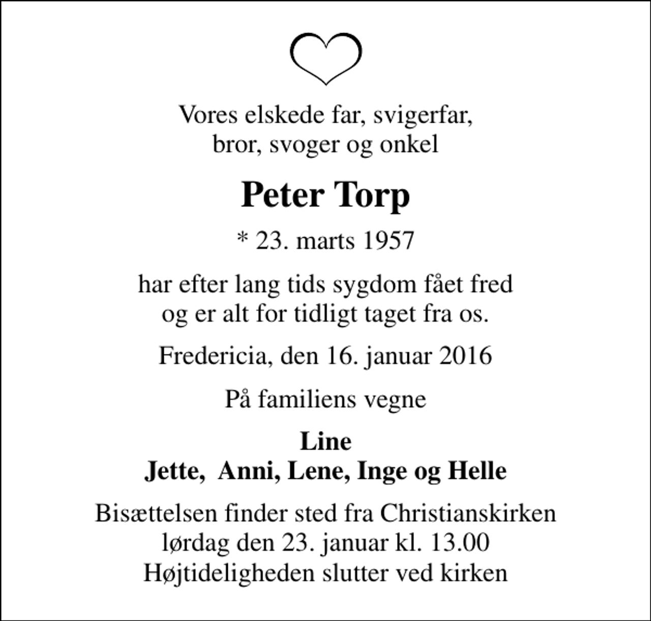 <p>Vores elskede far, svigerfar, bror, svoger og onkel<br />Peter Torp<br />* 23. marts 1957<br />har efter lang tids sygdom fået fred og er alt for tidligt taget fra os.<br />Fredericia, den 16. januar 2016<br />På familiens vegne<br />Line Jette, Anni, Lene, Inge og Helle<br />Bisættelsen finder sted fra Christianskirken lørdag den 23. januar kl. 13.00 Højtideligheden slutter ved kirken</p>