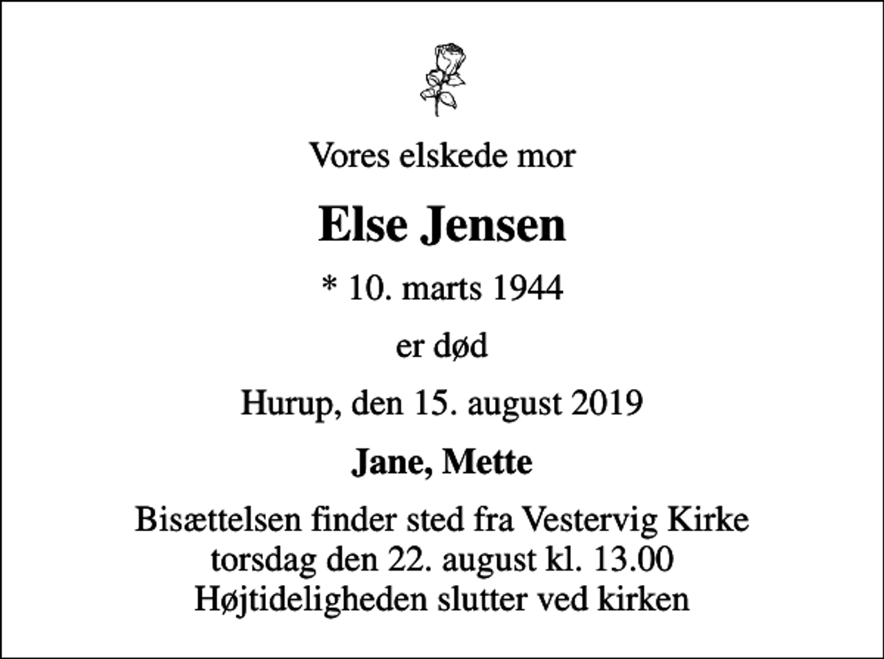 <p>Vores elskede mor<br />Else Jensen<br />* 10. marts 1944<br />er død<br />Hurup, den 15. august 2019<br />Jane, Mette<br />Bisættelsen finder sted fra Vestervig Kirke torsdag den 22. august kl. 13.00 Højtideligheden slutter ved kirken</p>