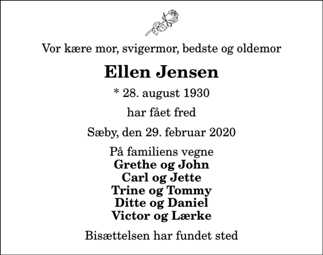<p>Vor kære mor, svigermor, bedste og oldemor<br />Ellen Jensen<br />* 28. august 1930<br />har fået fred<br />Sæby, den 29. februar 2020<br />På familiens vegne<br />Grethe og John Carl og Jette Trine og Tommy Ditte og Daniel Victor og Lærke<br />Bisættelsen har fundet sted</p>