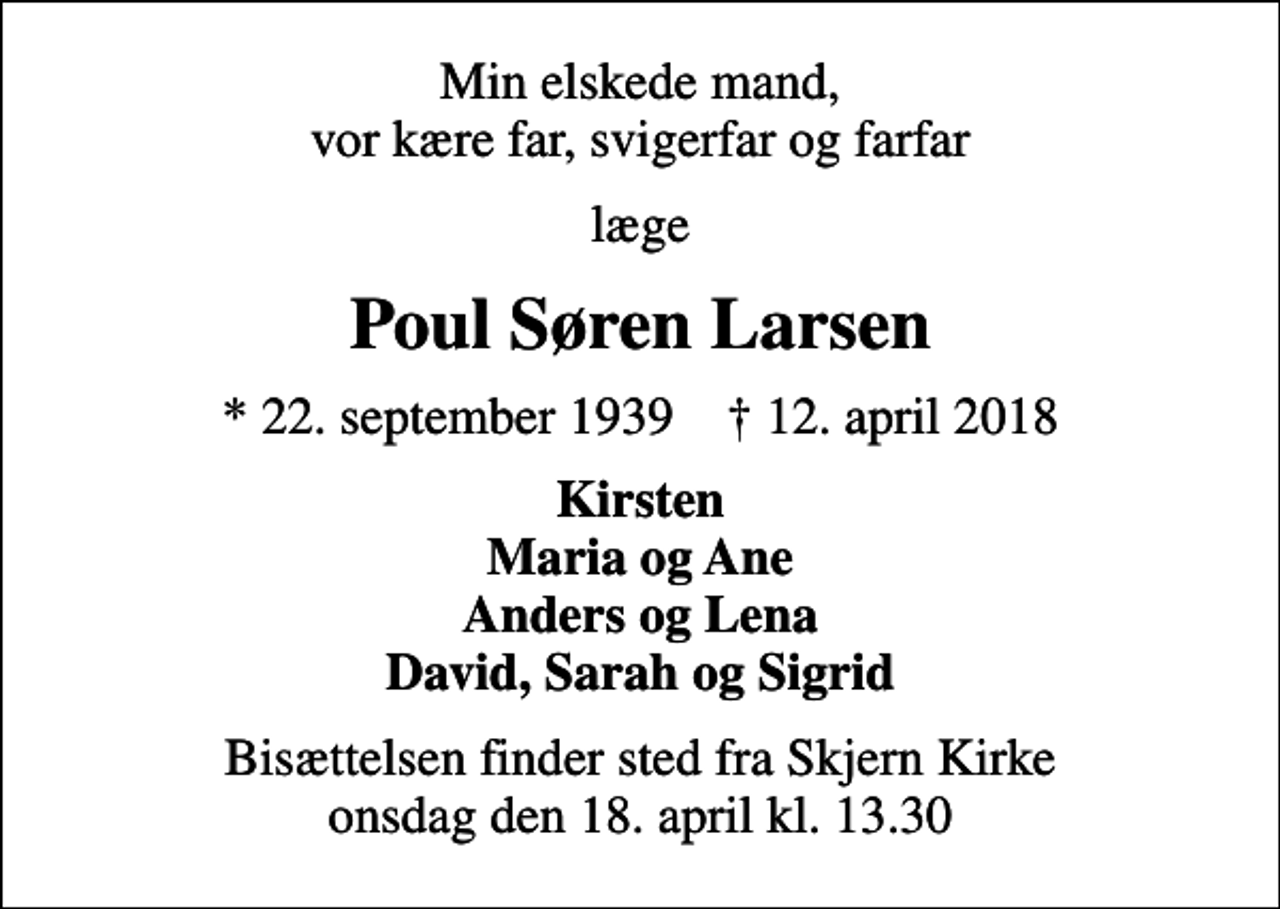 <p>Min elskede mand, vor kære far, svigerfar og farfar<br />læge<br />Poul Søren Larsen<br />* 22. september 1939 ✝ 12. april 2018<br />Kirsten Maria og Ane Anders og Lena David, Sarah og Sigrid<br />Bisættelsen finder sted fra Skjern Kirke onsdag den 18. april kl. 13.30</p>