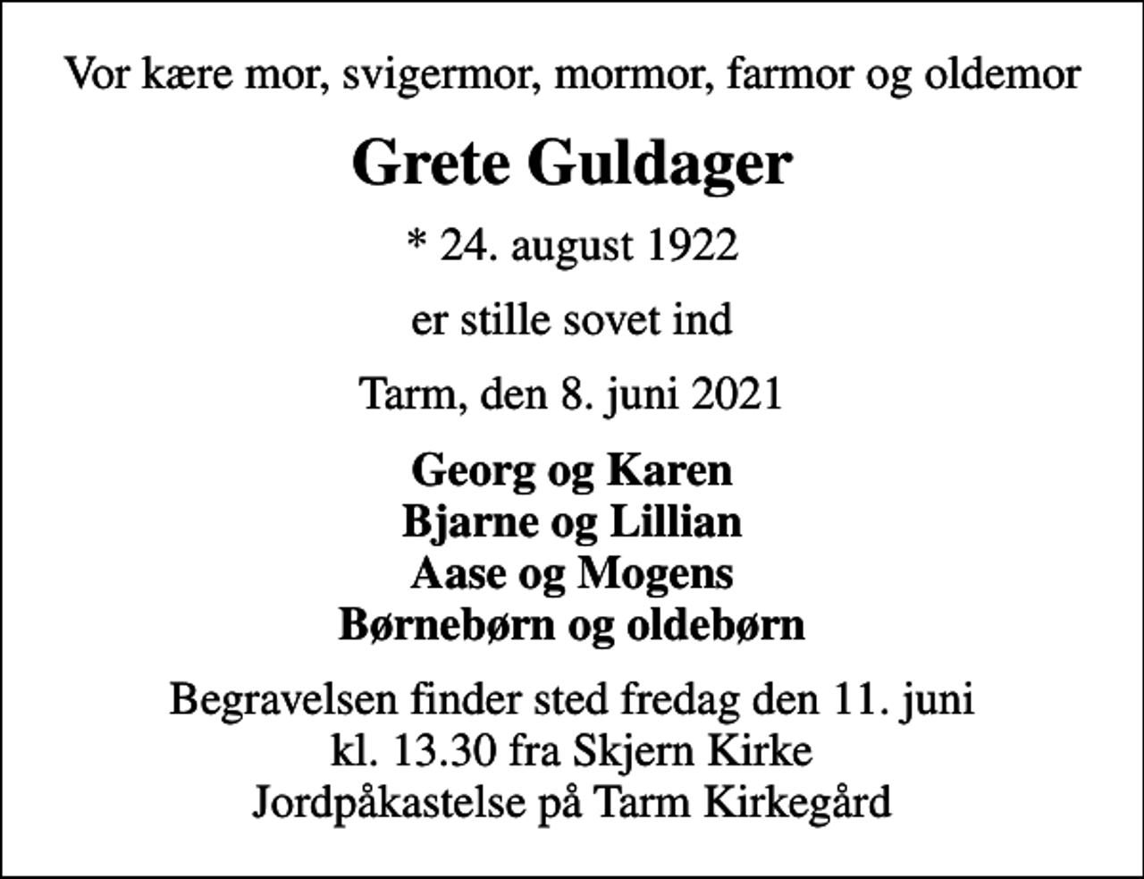 <p>Vor kære mor, svigermor, mormor, farmor og oldemor<br />Grete Guldager<br />* 24. august 1922<br />er stille sovet ind<br />Tarm, den 8. juni 2021<br />Georg og Karen Bjarne og Lillian Aase og Mogens Børnebørn og oldebørn<br />Begravelsen finder sted fredag den 11. juni kl. 13.30 fra Skjern Kirke Jordpåkastelse på Tarm Kirkegård</p>