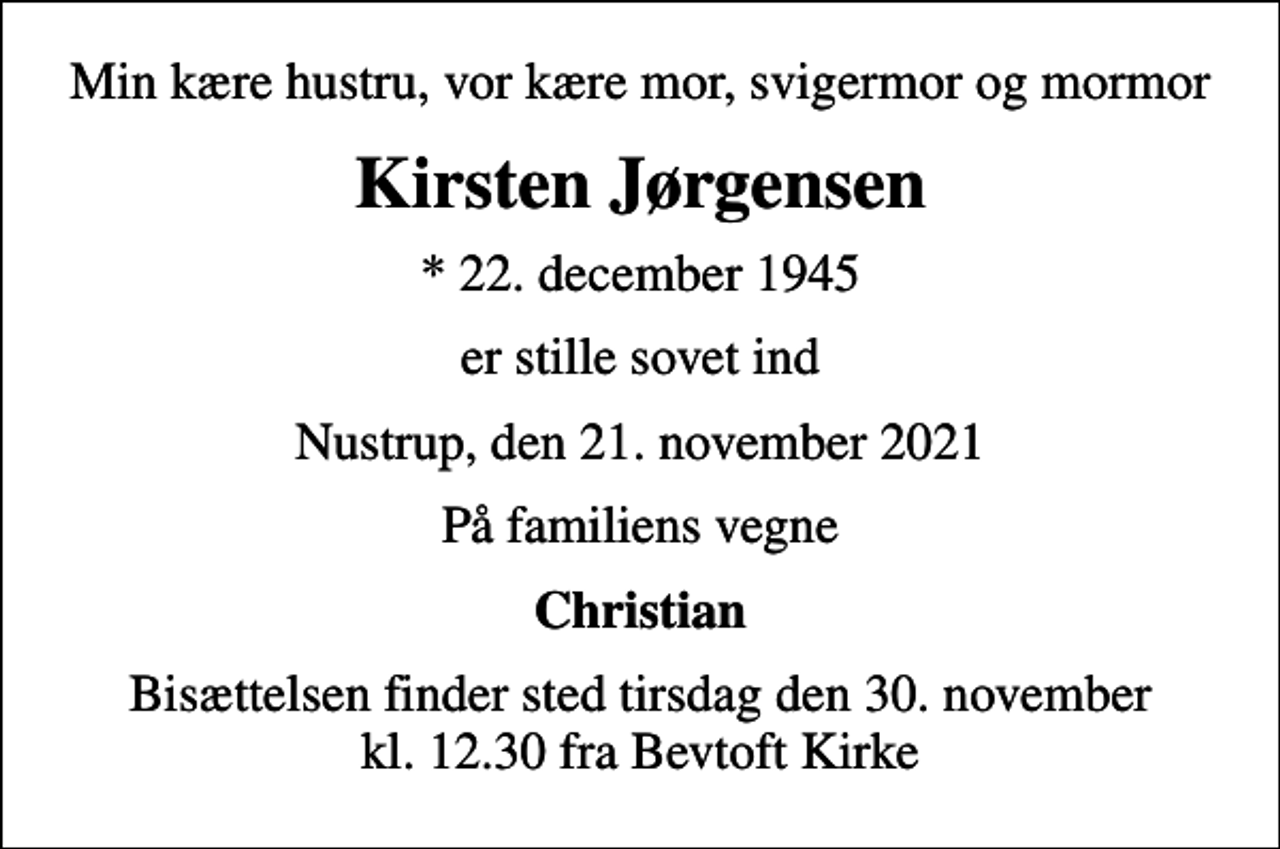 <p>Min kære hustru, vor kære mor, svigermor og mormor<br />Kirsten Jørgensen<br />* 22. december 1945<br />er stille sovet ind<br />Nustrup, den 21. november 2021<br />På familiens vegne<br />Christian<br />Bisættelsen finder sted tirsdag den 30. november kl. 12.30 fra Bevtoft Kirke</p>