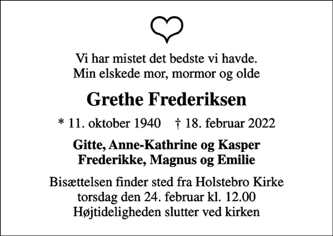 <p>Vi har mistet det bedste vi havde. Min elskede mor, mormor og olde<br />Grethe Frederiksen<br />* 11. oktober 1940 ✝ 18. februar 2022<br />Gitte, Anne-Kathrine og Kasper Frederikke, Magnus og Emilie<br />Bisættelsen finder sted fra Holstebro Kirke torsdag den 24. februar kl. 12.00 Højtideligheden slutter ved kirken</p>