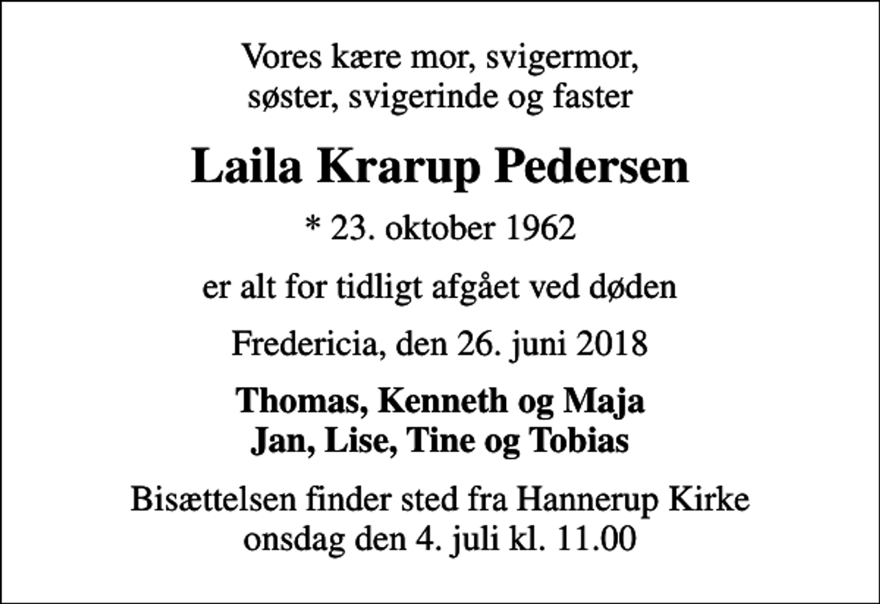 <p>Vores kære mor, svigermor, søster, svigerinde og faster<br />Laila Krarup Pedersen<br />* 23. oktober 1962<br />er alt for tidligt afgået ved døden<br />Fredericia, den 26. juni 2018<br />Thomas, Kenneth og Maja Jan, Lise, Tine og Tobias<br />Bisættelsen finder sted fra Hannerup Kirke onsdag den 4. juli kl. 11.00</p>
