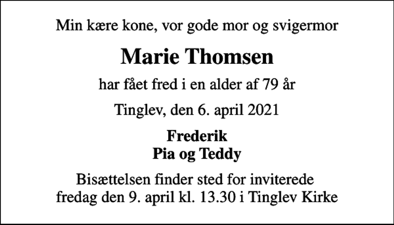 <p>Min kære kone, vor gode mor og svigermor<br />Marie Thomsen<br />har fået fred i en alder af 79 år<br />Tinglev, den 6. april 2021<br />Frederik Pia og Teddy<br />Bisættelsen finder sted for inviterede fredag den 9. april kl. 13.30 i Tinglev Kirke</p>