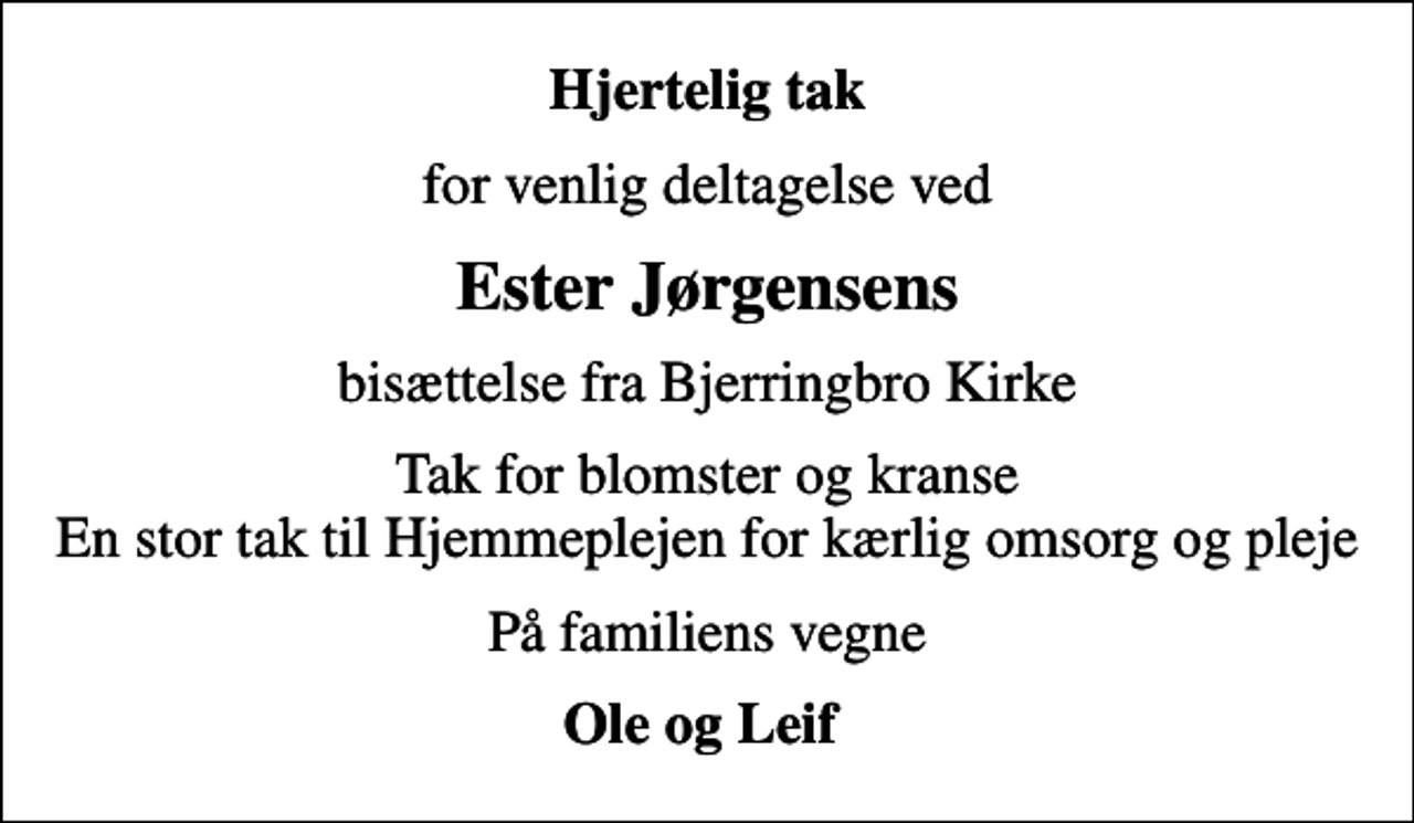 <p>Hjertelig tak<br />for venlig deltagelse ved<br />Ester Jørgensens<br />bisættelse fra Bjerringbro Kirke<br />Tak for blomster og kranse En stor tak til Hjemmeplejen for kærlig omsorg og pleje<br />På familiens vegne<br />Ole og Leif</p>