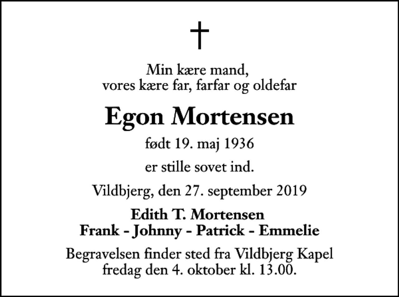 <p>Min kære mand, vores kære far, farfar og oldefar<br />Egon Mortensen<br />født 19. maj 1936<br />er stille sovet ind.<br />Vildbjerg, den 27. september 2019<br />Edith T. Mortensen Frank - Johnny - Patrick - Emmelie<br />Begravelsen finder sted fra Vildbjerg Kapel fredag den 4. oktober kl. 13.00</p>