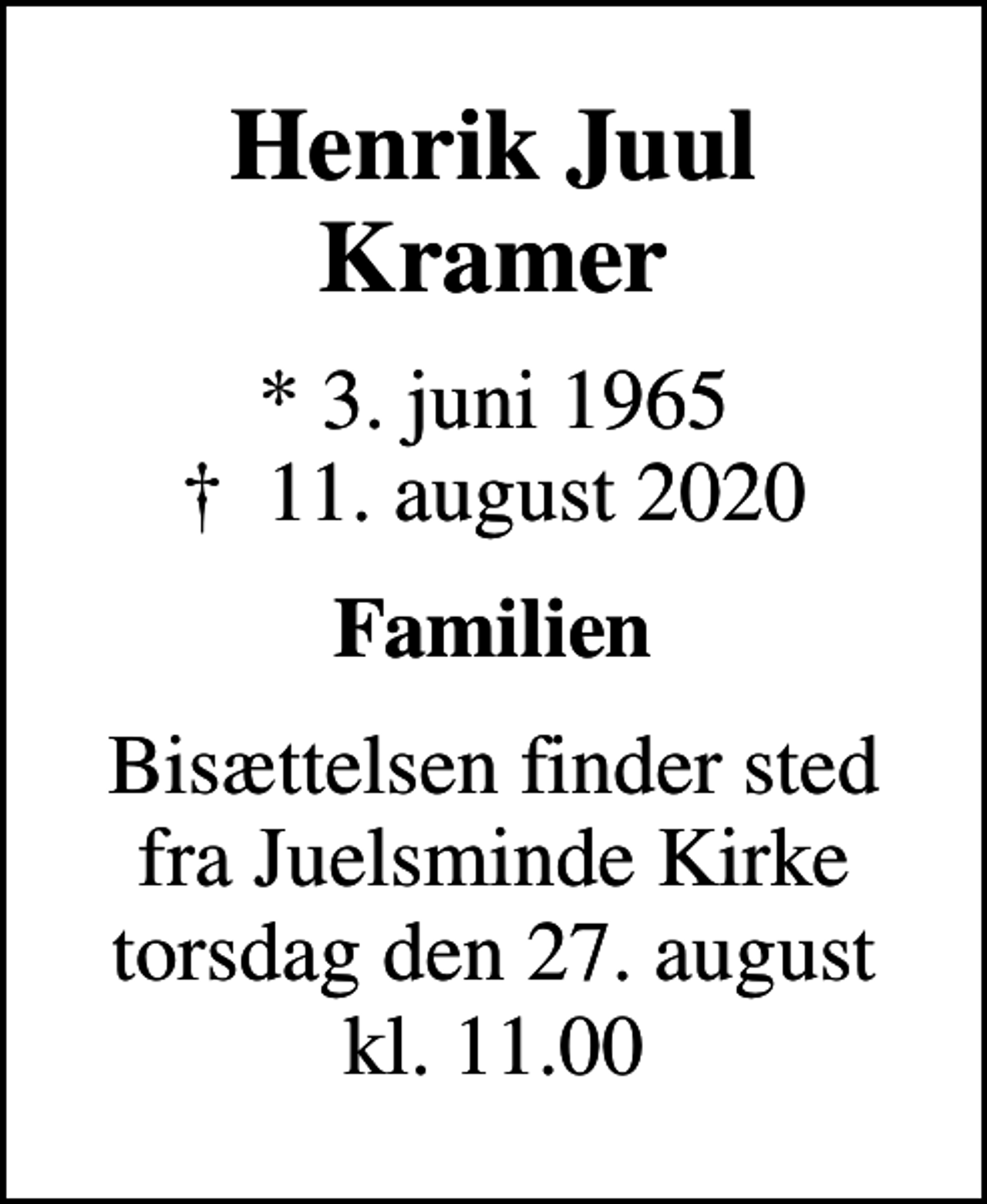 <p>Henrik Juul Kramer<br />* 3. juni 1965<br />✝ 11. august 2020<br />Familien<br />Bisættelsen finder sted fra Juelsminde Kirke torsdag den 27. august kl. 11.00</p>