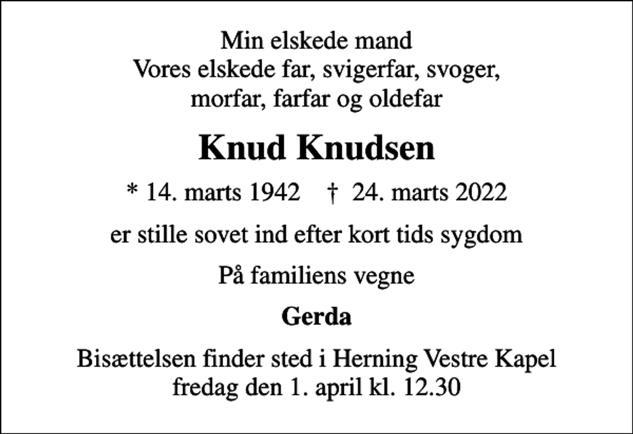 <p>Min elskede mand Vores elskede far, svigerfar, svoger, morfar, farfar og oldefar<br />Knud Knudsen<br />* 14. marts 1942 ✝ 24. marts 2022<br />er stille sovet ind efter kort tids sygdom<br />På familiens vegne<br />Gerda<br />Bisættelsen finder sted i Herning Vestre Kapel fredag den 1. april kl. 12.30</p>