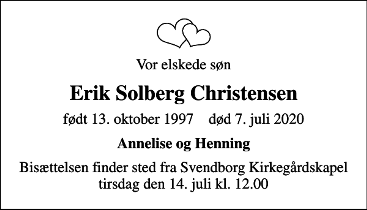 <p>Vor elskede søn<br />Erik Solberg Christensen<br />født 13. oktober 1997 død 7. juli 2020<br />Annelise og Henning<br />Bisættelsen finder sted fra Svendborg Kirkegårdskapel tirsdag den 14. juli kl. 12.00</p>