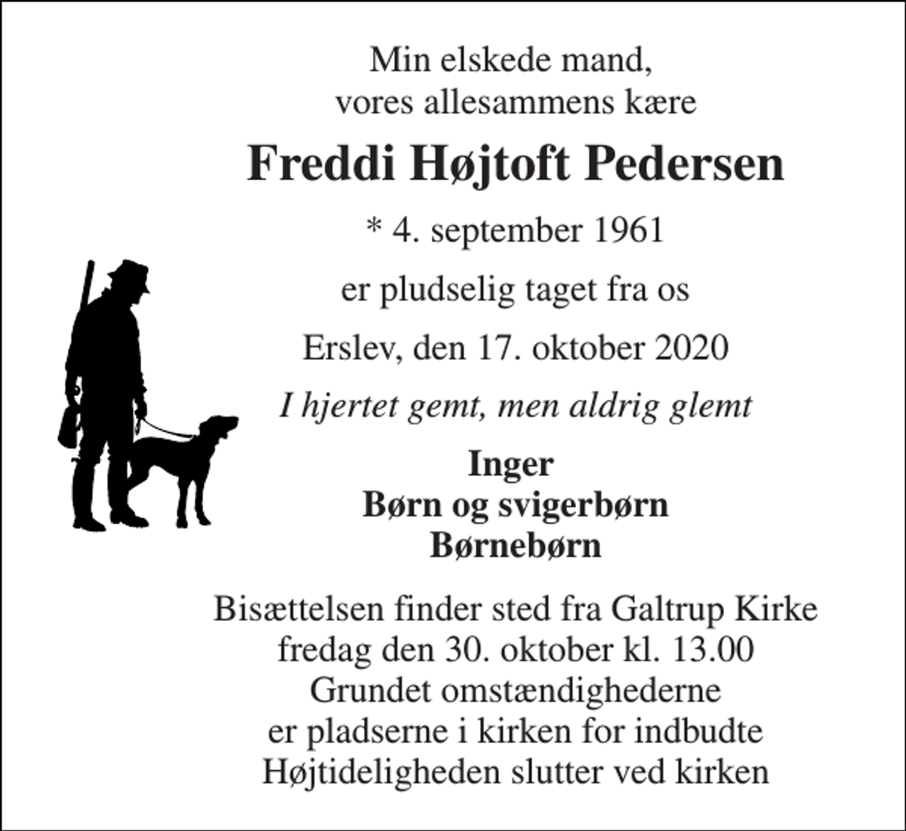 <p>Min elskede mand, vores allesammens kære<br />Freddi Højtoft Pedersen<br />*​ 4. september 1961<br />er pludselig taget fra os<br />Erslev, den 17. oktober 2020<br />I hjertet gemt, men aldrig glemt<br />Inger Børn og svigerbørn Børnebørn<br />Bisættelsen finder sted fra Galtrup Kirke fredag den 30. oktober kl. 13.00 Grundet omstændighederne er pladserne i kirken for indbudte Højtideligheden slutter ved kirken</p>