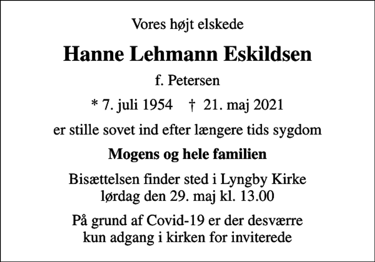 <p>Vores højt elskede<br />Hanne Lehmann Eskildsen<br />f. Petersen<br />* 7. juli 1954 ✝ 21. maj 2021<br />er stille sovet ind efter længere tids sygdom<br />Mogens og hele familien<br />Bisættelsen finder sted i Lyngby Kirke lørdag den 29. maj kl. 13.00<br />På grund af Covid-19 er der desværre kun adgang i kirken for inviterede</p>