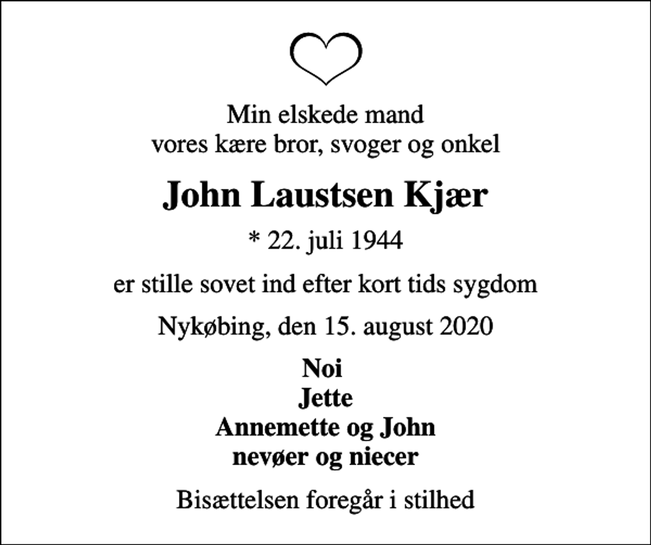 <p>Min elskede mand vores kære bror, svoger og onkel<br />John Laustsen Kjær<br />* 22. juli 1944<br />er stille sovet ind efter kort tids sygdom<br />Nykøbing, den 15. august 2020<br />Noi Jette Annemette og John nevøer og niecer<br />Bisættelsen foregår i stilhed</p>