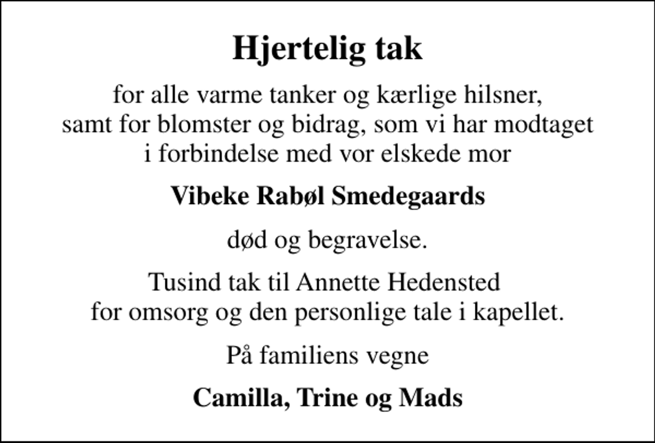 <p>Hjertelig tak<br />for alle varme tanker og kærlige hilsner, samt for blomster og bidrag, som vi har modtaget i forbindelse med vor elskede mor<br />Vibeke Rabøl Smedegaards<br />død og begravelse.<br />Tusind tak til Annette Hedensted for omsorg og den personlige tale i kapellet.<br />På familiens vegne<br />Camilla, Trine og Mads</p>