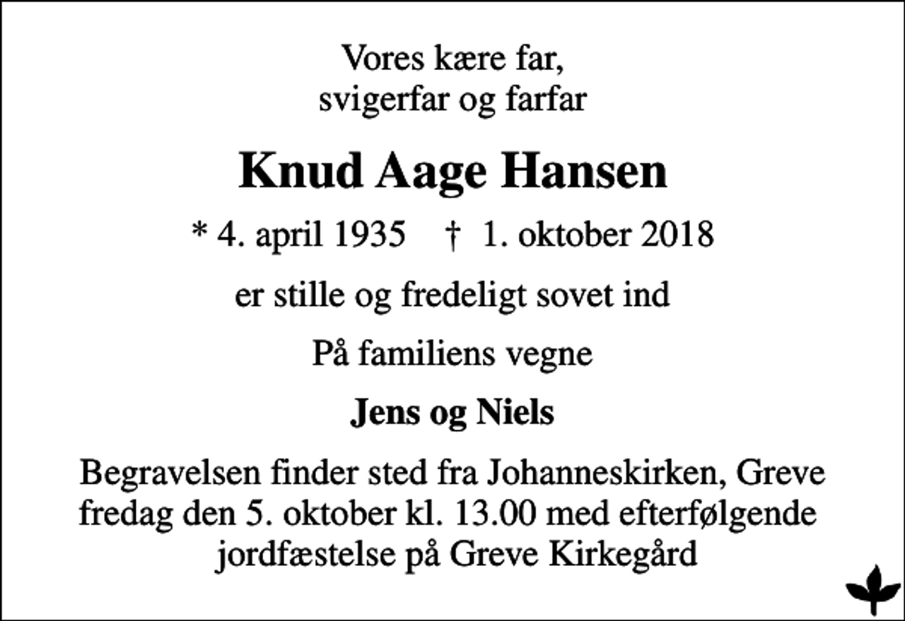 <p>Vores kære far, svigerfar og farfar<br />Knud Aage Hansen<br />* 4. april 1935 ✝ 1. oktober 2018<br />er stille og fredeligt sovet ind<br />På familiens vegne<br />Jens og Niels<br />Begravelsen finder sted fra Johanneskirken, Greve fredag den 5. oktober kl. 13.00 med efterfølgende jordfæstelse på Greve Kirkegård</p>