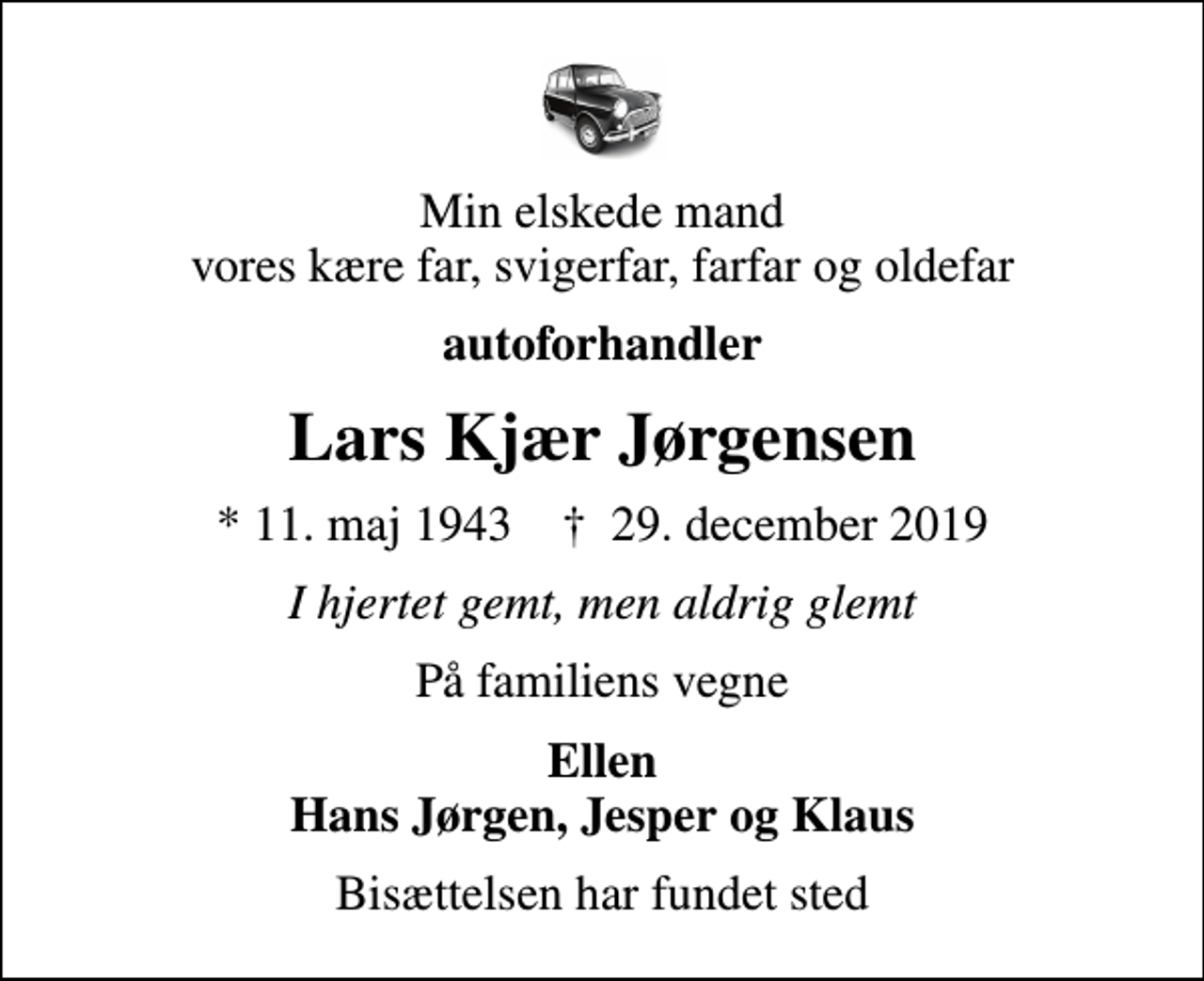 <p>Min elskede mand vores kære far, svigerfar, farfar og oldefar<br />autoforhandler<br />Lars Kjær Jørgensen<br />* 11. maj 1943 ✝ 29. december 2019<br />I hjertet gemt, men aldrig glemt<br />På familiens vegne<br />Ellen Hans Jørgen, Jesper og Klaus<br />Bisættelsen har fundet sted</p>