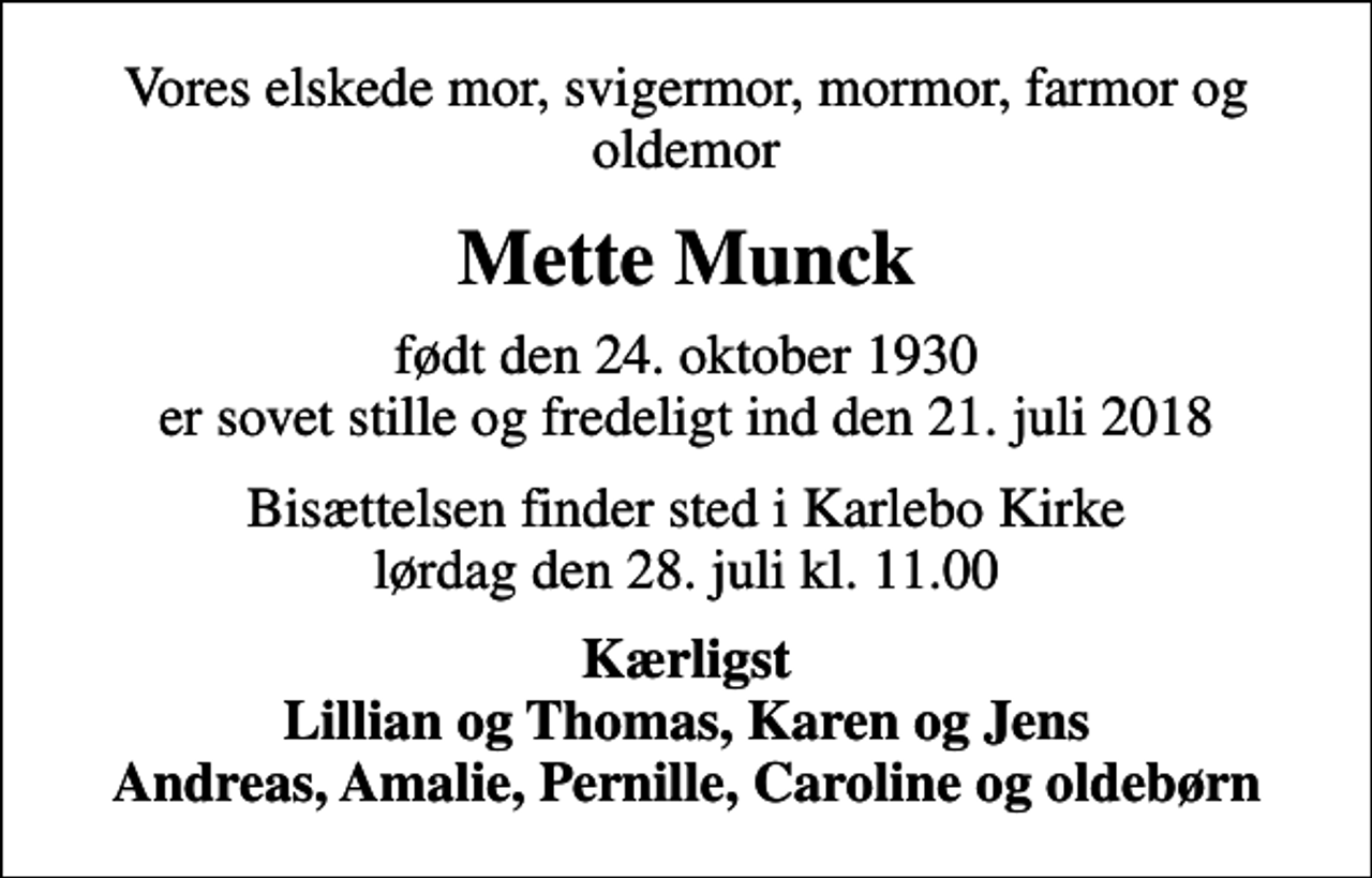 <p>Vores elskede mor, svigermor, mormor, farmor og oldemor<br />Mette Munck<br />født den 24. oktober 1930 er sovet stille og fredeligt ind den 21. juli 2018<br />Bisættelsen finder sted i Karlebo Kirke lørdag den 28. juli kl. 11.00<br />Kærligst Lillian og Thomas, Karen og Jens Andreas, Amalie, Pernille, Caroline og oldebørn</p>