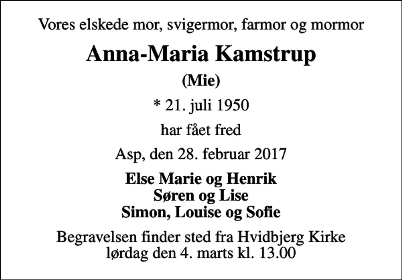 <p>Vores elskede mor, svigermor, farmor og mormor<br />Anna-Maria Kamstrup<br />(Mie)<br />* 21. juli 1950<br />har fået fred<br />Asp, den 28. februar 2017<br />Else Marie og Henrik Søren og Lise Simon, Louise og Sofie<br />Begravelsen finder sted fra Hvidbjerg Kirke lørdag den 4. marts kl. 13.00</p>