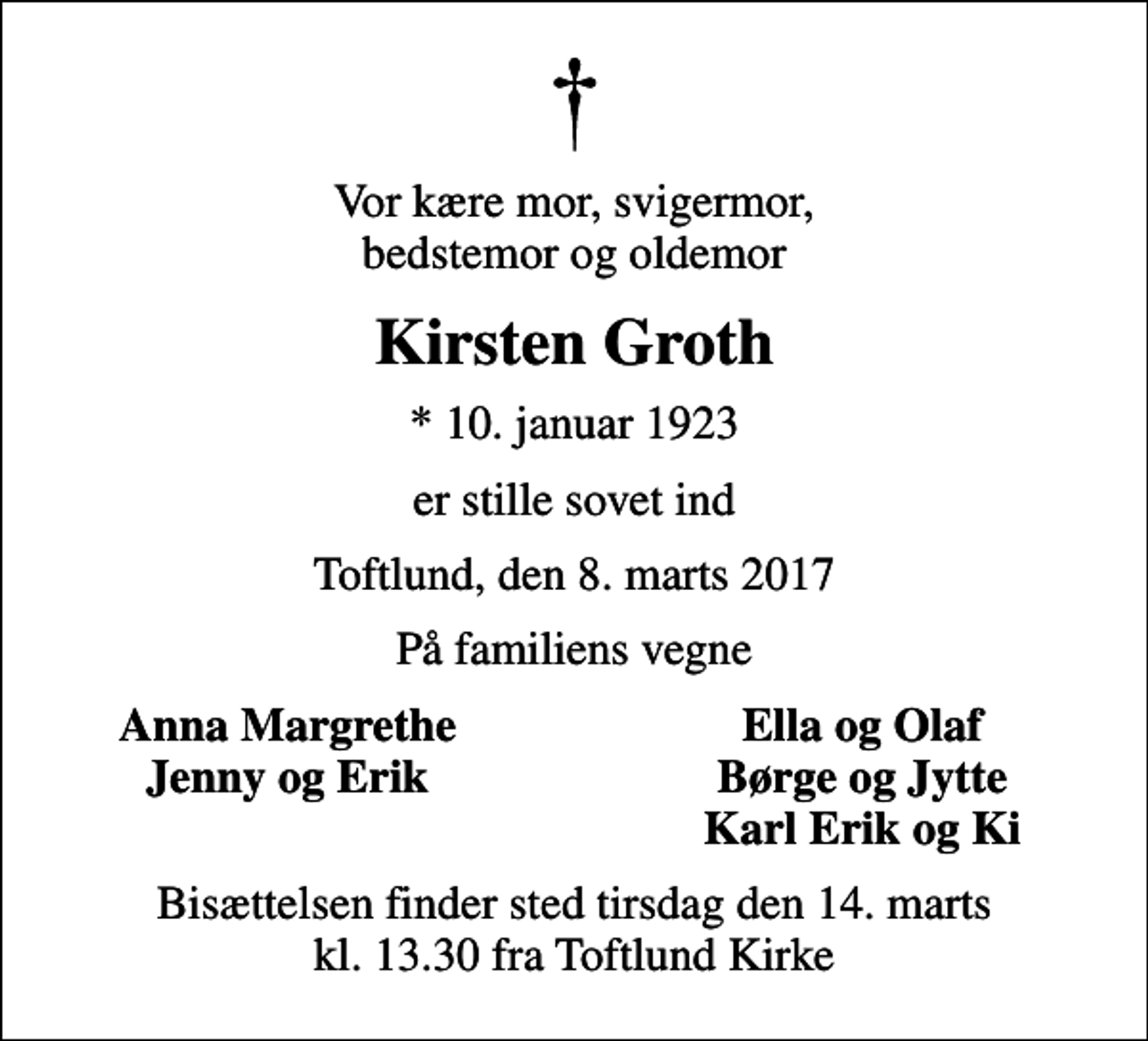 <p>Vor kære mor, svigermor, bedstemor og oldemor<br />Kirsten Groth<br />* 10. januar 1923<br />er stille sovet ind<br />Toftlund, den 8. marts 2017<br />På familiens vegne<br />Anna Margrethe<br />Ella og Olaf<br />Jenny og Erik<br />Børge og Jytte<br />Karl Erik og Ki<br />Bisættelsen finder sted tirsdag den 14. marts kl. 13.30 fra Toftlund Kirke</p>