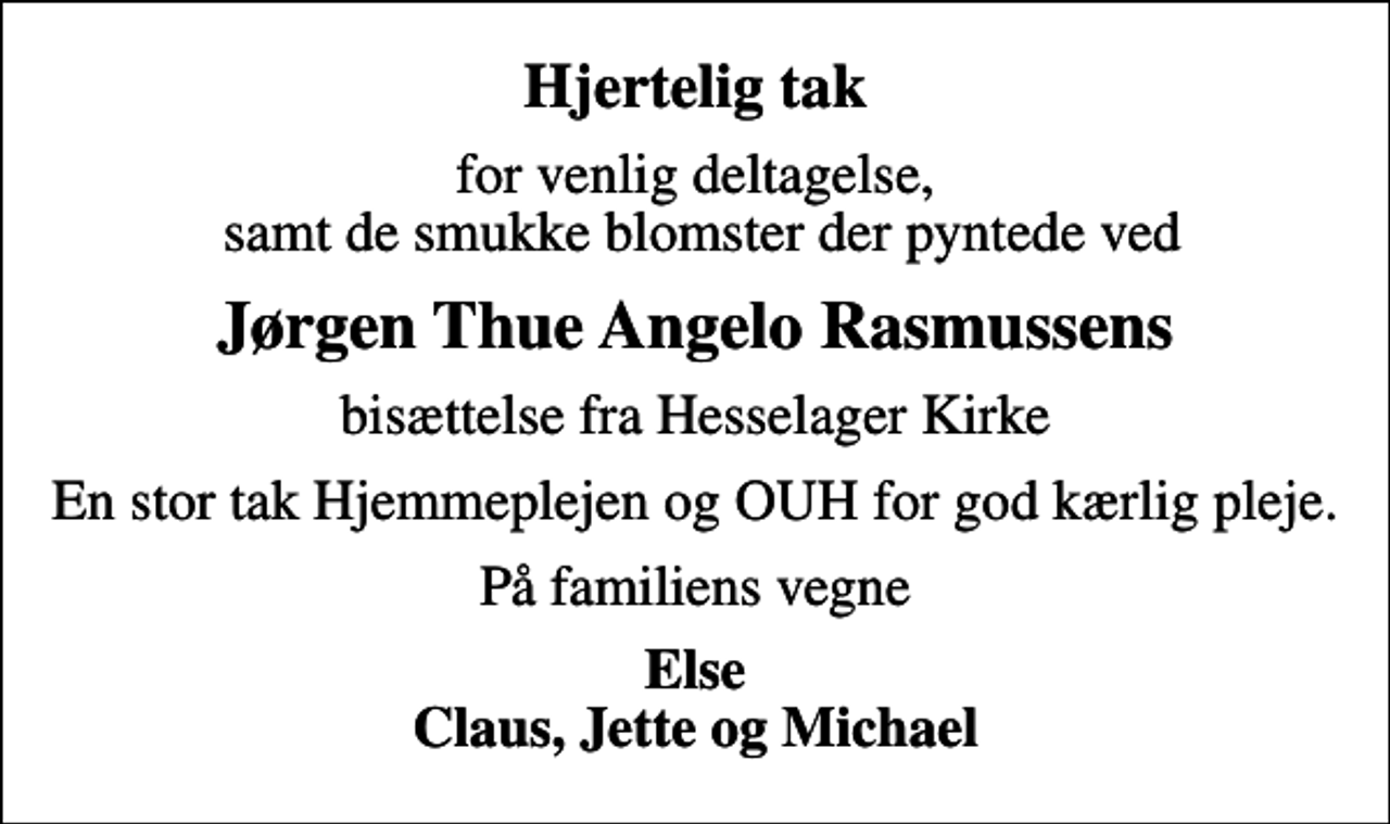 <p>Hjertelig tak<br />for venlig deltagelse, samt de smukke blomster der pyntede ved<br />Jørgen Thue Angelo Rasmussens<br />bisættelse fra Hesselager Kirke<br />En stor tak Hjemmeplejen og OUH for god kærlig pleje.<br />På familiens vegne<br />Else Claus, Jette og Michael</p>