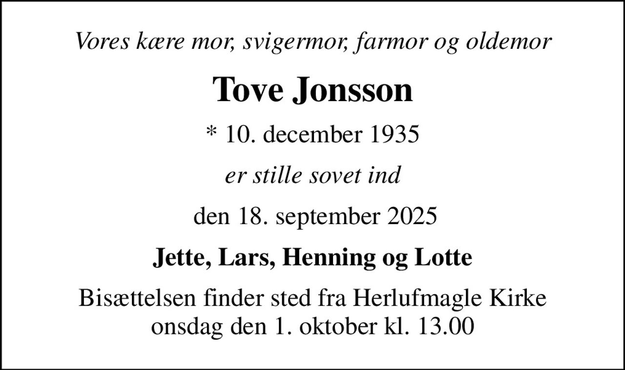 Vores kære mor, svigermor, farmor og oldemor
Tove Jonsson
* 10. december 1935
er stille sovet ind
 den 18. september 2025
Jette, Lars, Henning og Lotte
Bisættelsen finder sted fra Herlufmagle Kirke  onsdag den 1. oktober kl. 13.00